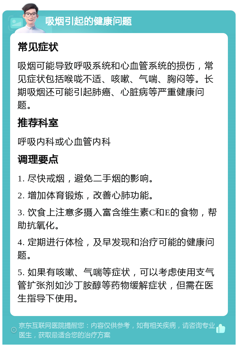 吸烟引起的健康问题 常见症状 吸烟可能导致呼吸系统和心血管系统的损伤，常见症状包括喉咙不适、咳嗽、气喘、胸闷等。长期吸烟还可能引起肺癌、心脏病等严重健康问题。 推荐科室 呼吸内科或心血管内科 调理要点 1. 尽快戒烟，避免二手烟的影响。 2. 增加体育锻炼，改善心肺功能。 3. 饮食上注意多摄入富含维生素C和E的食物，帮助抗氧化。 4. 定期进行体检，及早发现和治疗可能的健康问题。 5. 如果有咳嗽、气喘等症状，可以考虑使用支气管扩张剂如沙丁胺醇等药物缓解症状，但需在医生指导下使用。