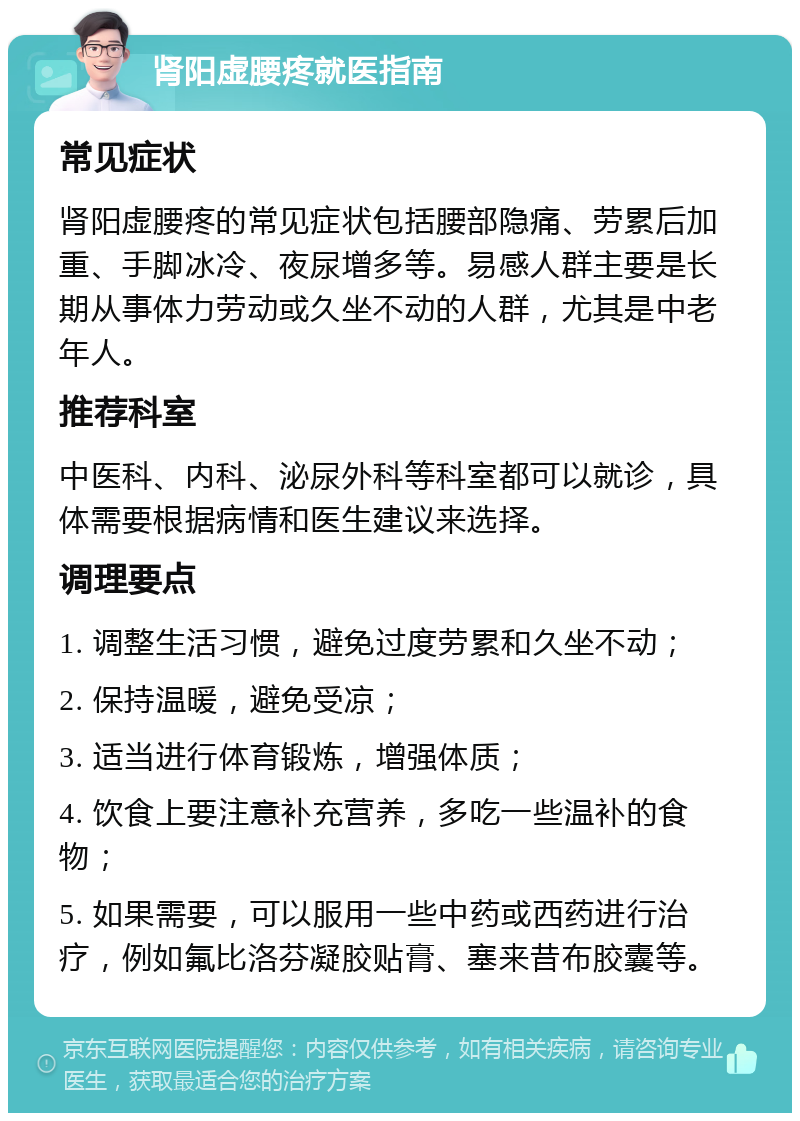 肾阳虚腰疼就医指南 常见症状 肾阳虚腰疼的常见症状包括腰部隐痛、劳累后加重、手脚冰冷、夜尿增多等。易感人群主要是长期从事体力劳动或久坐不动的人群，尤其是中老年人。 推荐科室 中医科、内科、泌尿外科等科室都可以就诊，具体需要根据病情和医生建议来选择。 调理要点 1. 调整生活习惯，避免过度劳累和久坐不动； 2. 保持温暖，避免受凉； 3. 适当进行体育锻炼，增强体质； 4. 饮食上要注意补充营养，多吃一些温补的食物； 5. 如果需要，可以服用一些中药或西药进行治疗，例如氟比洛芬凝胶贴膏、塞来昔布胶囊等。