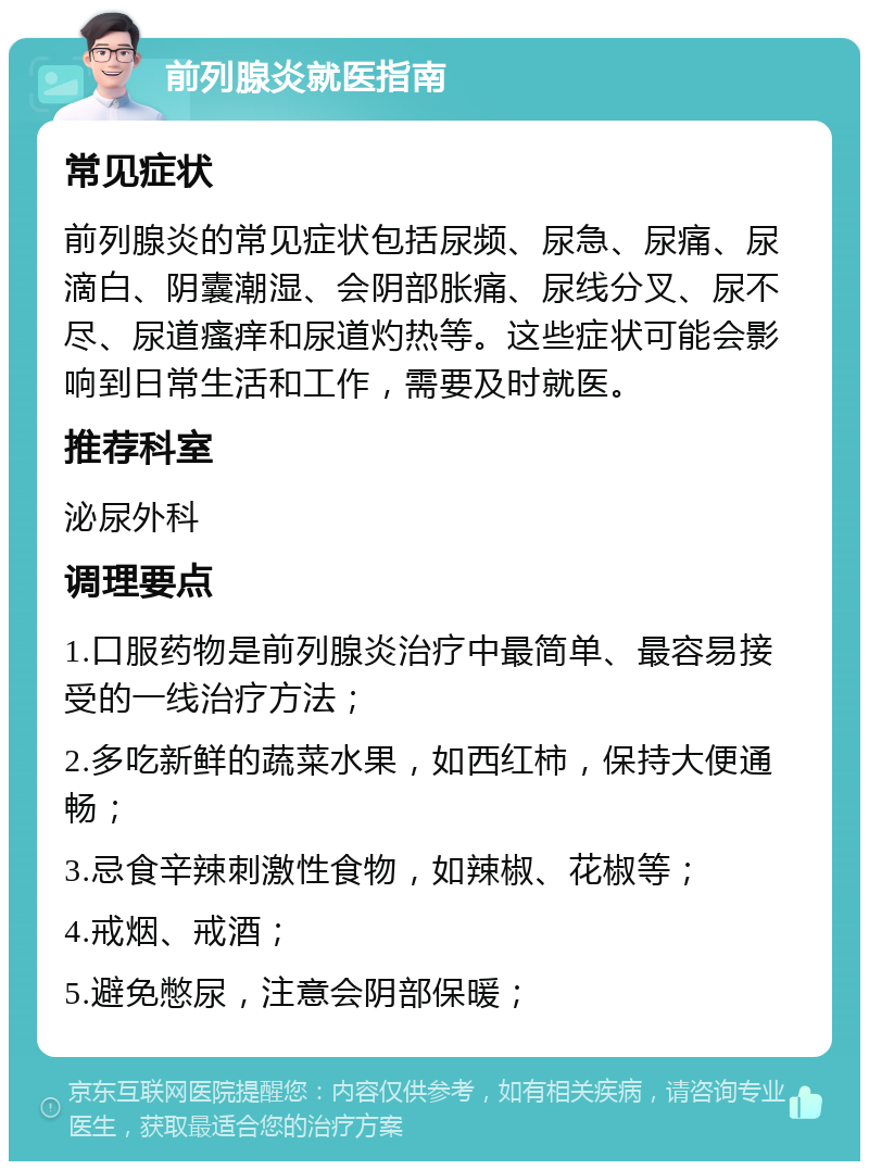 前列腺炎就医指南 常见症状 前列腺炎的常见症状包括尿频、尿急、尿痛、尿滴白、阴囊潮湿、会阴部胀痛、尿线分叉、尿不尽、尿道瘙痒和尿道灼热等。这些症状可能会影响到日常生活和工作，需要及时就医。 推荐科室 泌尿外科 调理要点 1.口服药物是前列腺炎治疗中最简单、最容易接受的一线治疗方法； 2.多吃新鲜的蔬菜水果，如西红柿，保持大便通畅； 3.忌食辛辣刺激性食物，如辣椒、花椒等； 4.戒烟、戒酒； 5.避免憋尿，注意会阴部保暖；