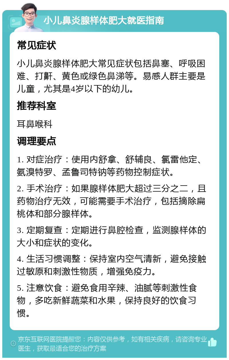 小儿鼻炎腺样体肥大就医指南 常见症状 小儿鼻炎腺样体肥大常见症状包括鼻塞、呼吸困难、打鼾、黄色或绿色鼻涕等。易感人群主要是儿童，尤其是4岁以下的幼儿。 推荐科室 耳鼻喉科 调理要点 1. 对症治疗：使用内舒拿、舒辅良、氯雷他定、氨溴特罗、孟鲁司特钠等药物控制症状。 2. 手术治疗：如果腺样体肥大超过三分之二，且药物治疗无效，可能需要手术治疗，包括摘除扁桃体和部分腺样体。 3. 定期复查：定期进行鼻腔检查，监测腺样体的大小和症状的变化。 4. 生活习惯调整：保持室内空气清新，避免接触过敏原和刺激性物质，增强免疫力。 5. 注意饮食：避免食用辛辣、油腻等刺激性食物，多吃新鲜蔬菜和水果，保持良好的饮食习惯。