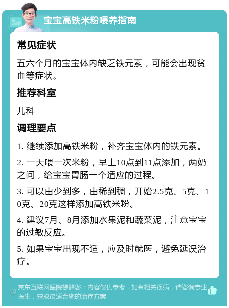 宝宝高铁米粉喂养指南 常见症状 五六个月的宝宝体内缺乏铁元素，可能会出现贫血等症状。 推荐科室 儿科 调理要点 1. 继续添加高铁米粉，补齐宝宝体内的铁元素。 2. 一天喂一次米粉，早上10点到11点添加，两奶之间，给宝宝胃肠一个适应的过程。 3. 可以由少到多，由稀到稠，开始2.5克、5克、10克、20克这样添加高铁米粉。 4. 建议7月、8月添加水果泥和蔬菜泥，注意宝宝的过敏反应。 5. 如果宝宝出现不适，应及时就医，避免延误治疗。