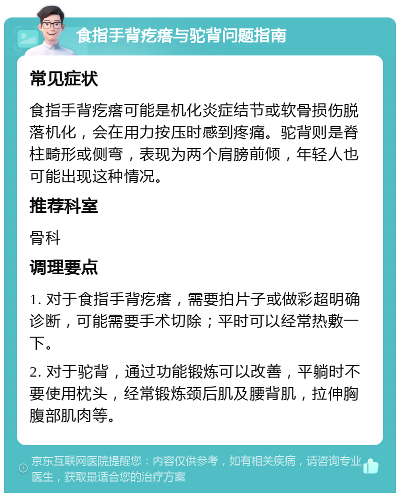 食指手背疙瘩与驼背问题指南 常见症状 食指手背疙瘩可能是机化炎症结节或软骨损伤脱落机化，会在用力按压时感到疼痛。驼背则是脊柱畸形或侧弯，表现为两个肩膀前倾，年轻人也可能出现这种情况。 推荐科室 骨科 调理要点 1. 对于食指手背疙瘩，需要拍片子或做彩超明确诊断，可能需要手术切除；平时可以经常热敷一下。 2. 对于驼背，通过功能锻炼可以改善，平躺时不要使用枕头，经常锻炼颈后肌及腰背肌，拉伸胸腹部肌肉等。