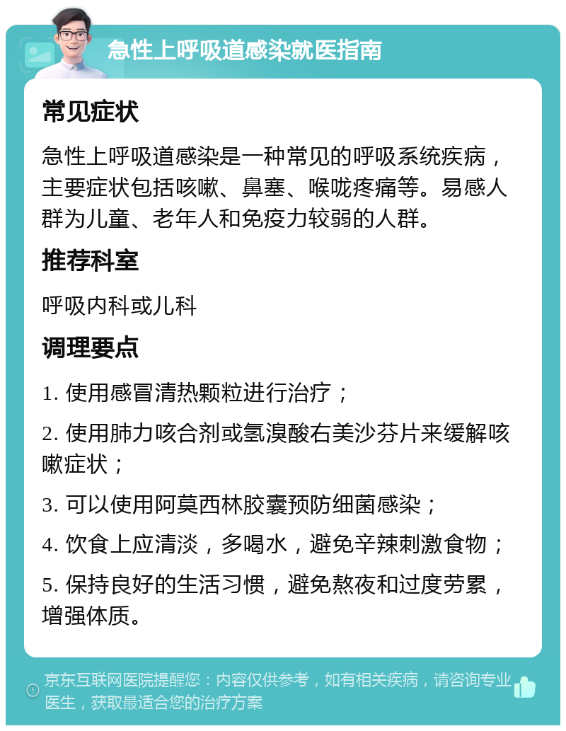 急性上呼吸道感染就医指南 常见症状 急性上呼吸道感染是一种常见的呼吸系统疾病，主要症状包括咳嗽、鼻塞、喉咙疼痛等。易感人群为儿童、老年人和免疫力较弱的人群。 推荐科室 呼吸内科或儿科 调理要点 1. 使用感冒清热颗粒进行治疗； 2. 使用肺力咳合剂或氢溴酸右美沙芬片来缓解咳嗽症状； 3. 可以使用阿莫西林胶囊预防细菌感染； 4. 饮食上应清淡，多喝水，避免辛辣刺激食物； 5. 保持良好的生活习惯，避免熬夜和过度劳累，增强体质。