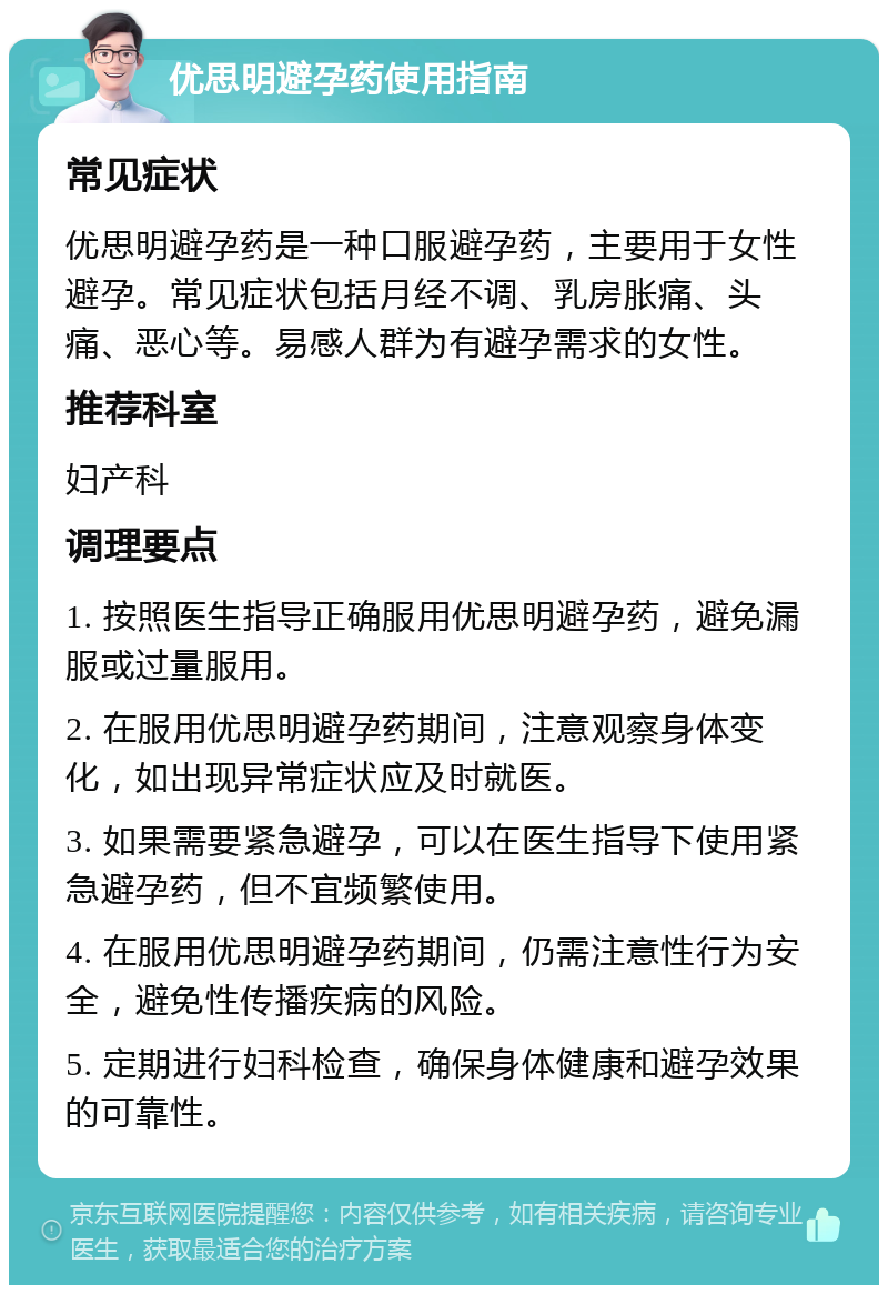 优思明避孕药使用指南 常见症状 优思明避孕药是一种口服避孕药，主要用于女性避孕。常见症状包括月经不调、乳房胀痛、头痛、恶心等。易感人群为有避孕需求的女性。 推荐科室 妇产科 调理要点 1. 按照医生指导正确服用优思明避孕药，避免漏服或过量服用。 2. 在服用优思明避孕药期间，注意观察身体变化，如出现异常症状应及时就医。 3. 如果需要紧急避孕，可以在医生指导下使用紧急避孕药，但不宜频繁使用。 4. 在服用优思明避孕药期间，仍需注意性行为安全，避免性传播疾病的风险。 5. 定期进行妇科检查，确保身体健康和避孕效果的可靠性。