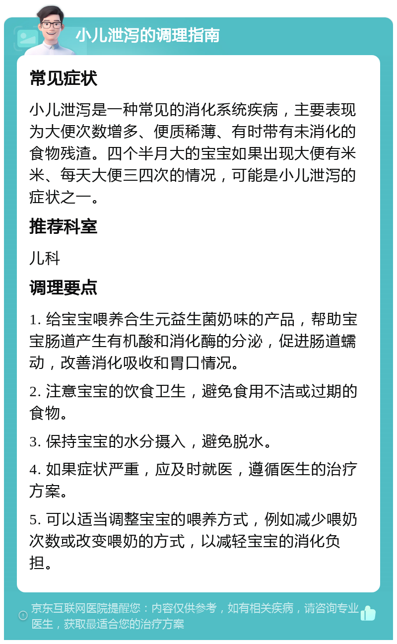 小儿泄泻的调理指南 常见症状 小儿泄泻是一种常见的消化系统疾病，主要表现为大便次数增多、便质稀薄、有时带有未消化的食物残渣。四个半月大的宝宝如果出现大便有米米、每天大便三四次的情况，可能是小儿泄泻的症状之一。 推荐科室 儿科 调理要点 1. 给宝宝喂养合生元益生菌奶味的产品，帮助宝宝肠道产生有机酸和消化酶的分泌，促进肠道蠕动，改善消化吸收和胃口情况。 2. 注意宝宝的饮食卫生，避免食用不洁或过期的食物。 3. 保持宝宝的水分摄入，避免脱水。 4. 如果症状严重，应及时就医，遵循医生的治疗方案。 5. 可以适当调整宝宝的喂养方式，例如减少喂奶次数或改变喂奶的方式，以减轻宝宝的消化负担。