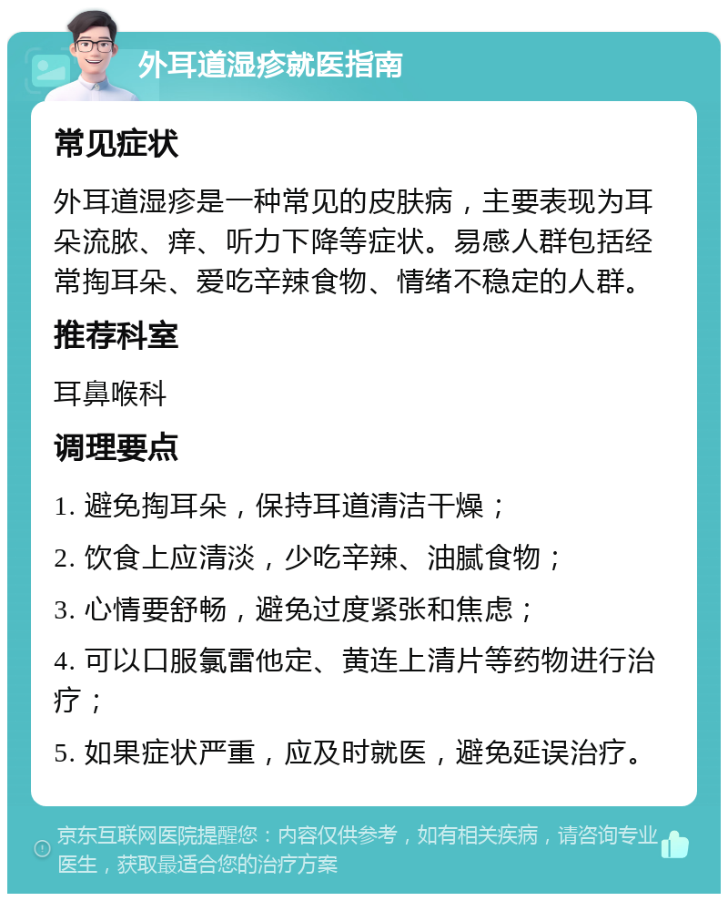 外耳道湿疹就医指南 常见症状 外耳道湿疹是一种常见的皮肤病，主要表现为耳朵流脓、痒、听力下降等症状。易感人群包括经常掏耳朵、爱吃辛辣食物、情绪不稳定的人群。 推荐科室 耳鼻喉科 调理要点 1. 避免掏耳朵，保持耳道清洁干燥； 2. 饮食上应清淡，少吃辛辣、油腻食物； 3. 心情要舒畅，避免过度紧张和焦虑； 4. 可以口服氯雷他定、黄连上清片等药物进行治疗； 5. 如果症状严重，应及时就医，避免延误治疗。