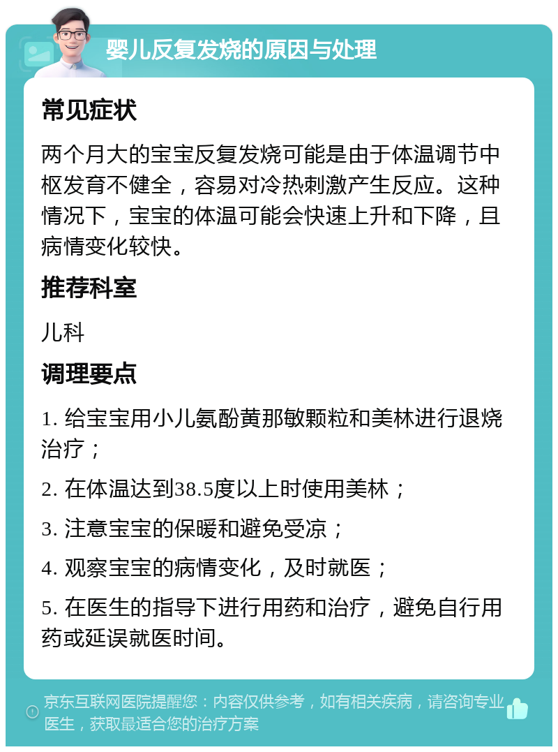 婴儿反复发烧的原因与处理 常见症状 两个月大的宝宝反复发烧可能是由于体温调节中枢发育不健全，容易对冷热刺激产生反应。这种情况下，宝宝的体温可能会快速上升和下降，且病情变化较快。 推荐科室 儿科 调理要点 1. 给宝宝用小儿氨酚黄那敏颗粒和美林进行退烧治疗； 2. 在体温达到38.5度以上时使用美林； 3. 注意宝宝的保暖和避免受凉； 4. 观察宝宝的病情变化，及时就医； 5. 在医生的指导下进行用药和治疗，避免自行用药或延误就医时间。