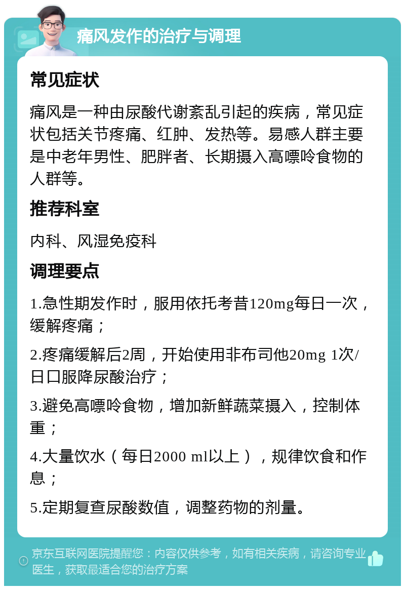 痛风发作的治疗与调理 常见症状 痛风是一种由尿酸代谢紊乱引起的疾病，常见症状包括关节疼痛、红肿、发热等。易感人群主要是中老年男性、肥胖者、长期摄入高嘌呤食物的人群等。 推荐科室 内科、风湿免疫科 调理要点 1.急性期发作时，服用依托考昔120mg每日一次，缓解疼痛； 2.疼痛缓解后2周，开始使用非布司他20mg 1次/日口服降尿酸治疗； 3.避免高嘌呤食物，增加新鲜蔬菜摄入，控制体重； 4.大量饮水（每日2000 ml以上），规律饮食和作息； 5.定期复查尿酸数值，调整药物的剂量。