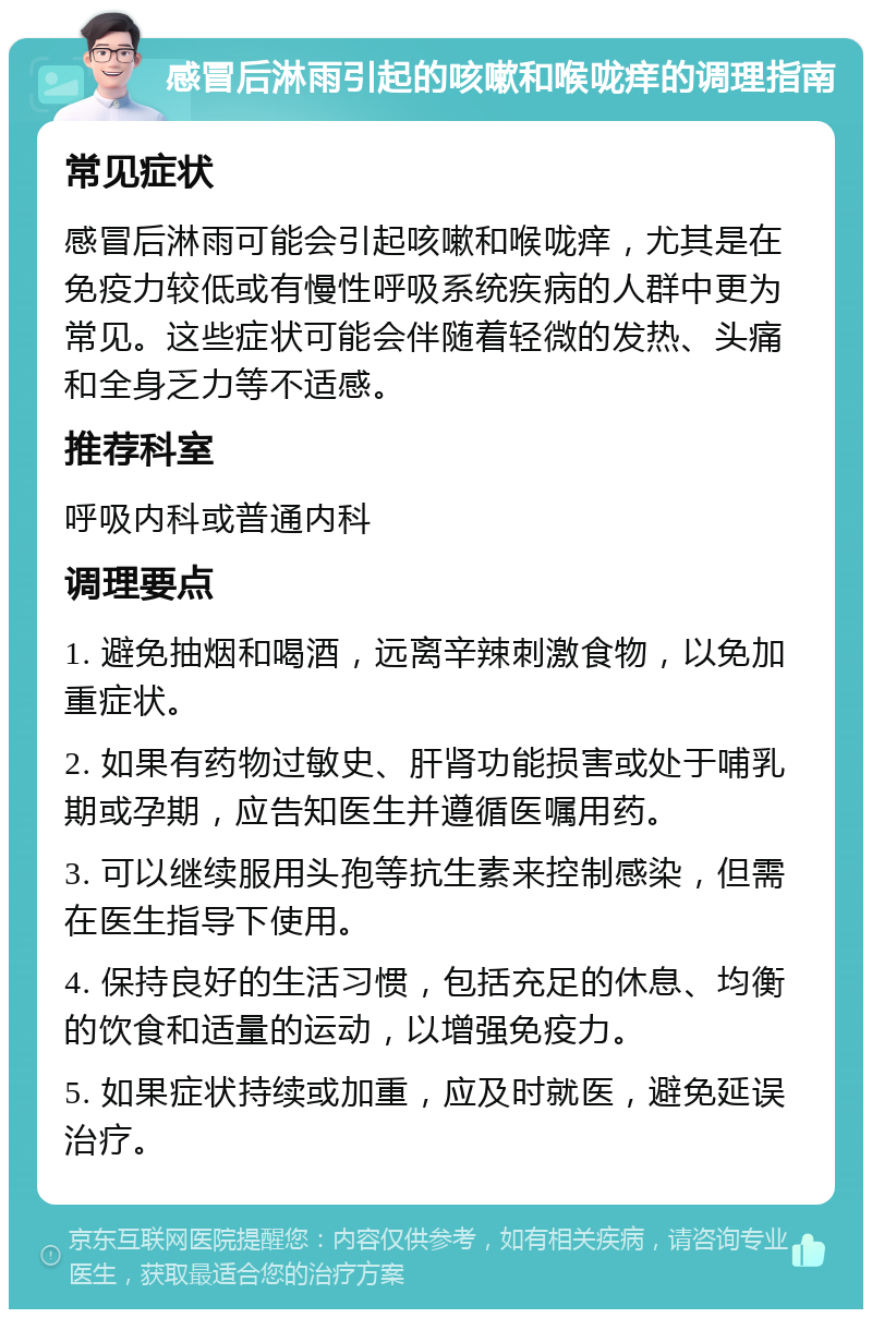 感冒后淋雨引起的咳嗽和喉咙痒的调理指南 常见症状 感冒后淋雨可能会引起咳嗽和喉咙痒，尤其是在免疫力较低或有慢性呼吸系统疾病的人群中更为常见。这些症状可能会伴随着轻微的发热、头痛和全身乏力等不适感。 推荐科室 呼吸内科或普通内科 调理要点 1. 避免抽烟和喝酒，远离辛辣刺激食物，以免加重症状。 2. 如果有药物过敏史、肝肾功能损害或处于哺乳期或孕期，应告知医生并遵循医嘱用药。 3. 可以继续服用头孢等抗生素来控制感染，但需在医生指导下使用。 4. 保持良好的生活习惯，包括充足的休息、均衡的饮食和适量的运动，以增强免疫力。 5. 如果症状持续或加重，应及时就医，避免延误治疗。