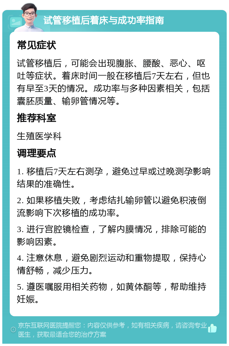 试管移植后着床与成功率指南 常见症状 试管移植后，可能会出现腹胀、腰酸、恶心、呕吐等症状。着床时间一般在移植后7天左右，但也有早至3天的情况。成功率与多种因素相关，包括囊胚质量、输卵管情况等。 推荐科室 生殖医学科 调理要点 1. 移植后7天左右测孕，避免过早或过晚测孕影响结果的准确性。 2. 如果移植失败，考虑结扎输卵管以避免积液倒流影响下次移植的成功率。 3. 进行宫腔镜检查，了解内膜情况，排除可能的影响因素。 4. 注意休息，避免剧烈运动和重物提取，保持心情舒畅，减少压力。 5. 遵医嘱服用相关药物，如黄体酮等，帮助维持妊娠。