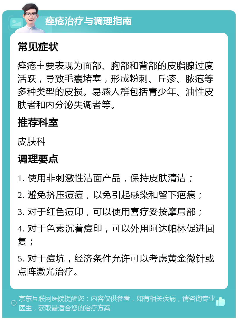 痤疮治疗与调理指南 常见症状 痤疮主要表现为面部、胸部和背部的皮脂腺过度活跃，导致毛囊堵塞，形成粉刺、丘疹、脓疱等多种类型的皮损。易感人群包括青少年、油性皮肤者和内分泌失调者等。 推荐科室 皮肤科 调理要点 1. 使用非刺激性洁面产品，保持皮肤清洁； 2. 避免挤压痘痘，以免引起感染和留下疤痕； 3. 对于红色痘印，可以使用喜疗妥按摩局部； 4. 对于色素沉着痘印，可以外用阿达帕林促进回复； 5. 对于痘坑，经济条件允许可以考虑黄金微针或点阵激光治疗。