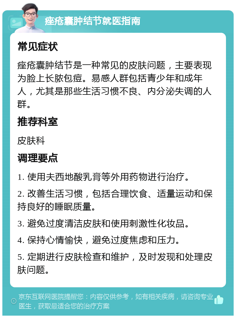 痤疮囊肿结节就医指南 常见症状 痤疮囊肿结节是一种常见的皮肤问题，主要表现为脸上长脓包痘。易感人群包括青少年和成年人，尤其是那些生活习惯不良、内分泌失调的人群。 推荐科室 皮肤科 调理要点 1. 使用夫西地酸乳膏等外用药物进行治疗。 2. 改善生活习惯，包括合理饮食、适量运动和保持良好的睡眠质量。 3. 避免过度清洁皮肤和使用刺激性化妆品。 4. 保持心情愉快，避免过度焦虑和压力。 5. 定期进行皮肤检查和维护，及时发现和处理皮肤问题。