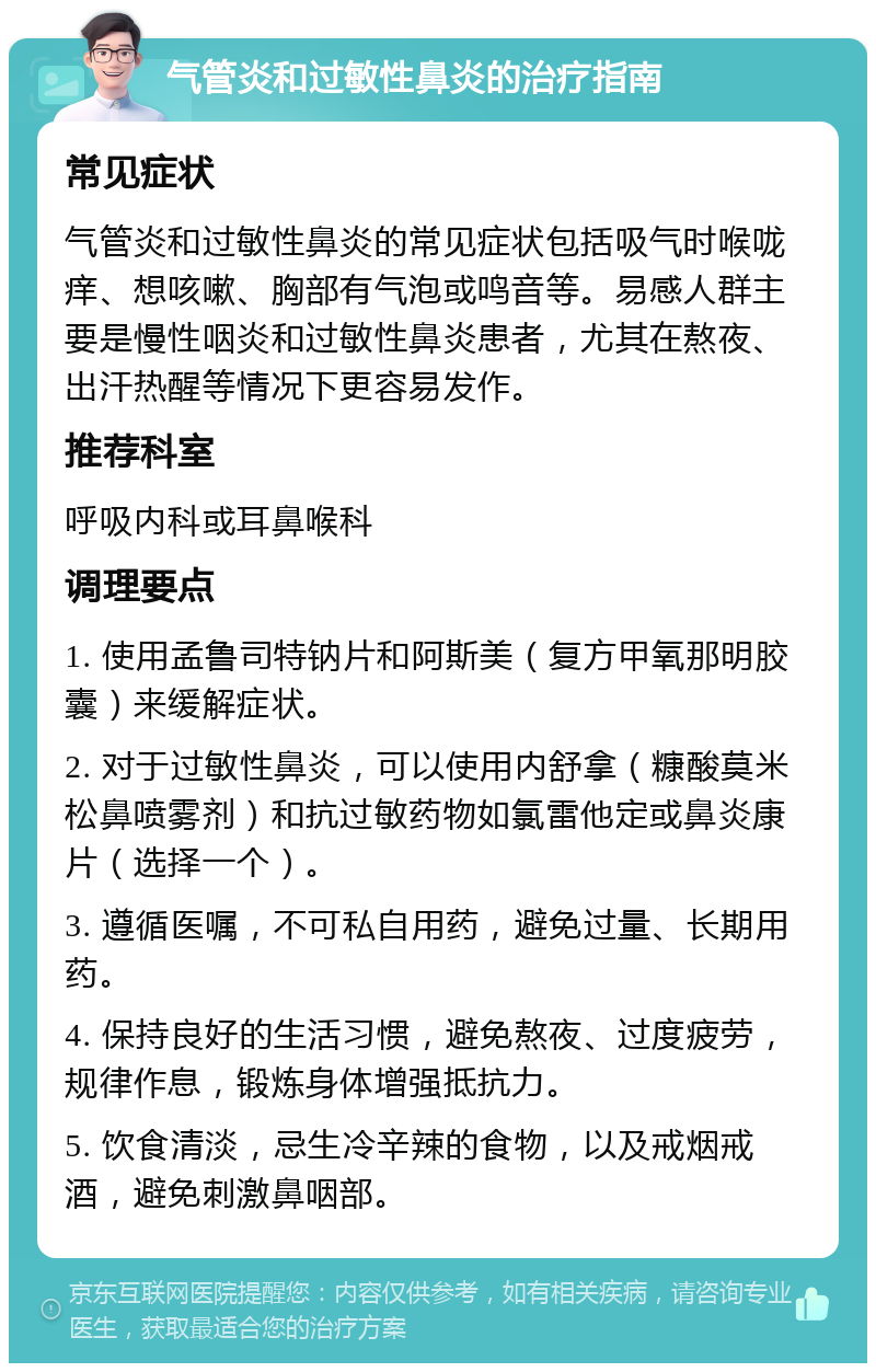 气管炎和过敏性鼻炎的治疗指南 常见症状 气管炎和过敏性鼻炎的常见症状包括吸气时喉咙痒、想咳嗽、胸部有气泡或鸣音等。易感人群主要是慢性咽炎和过敏性鼻炎患者，尤其在熬夜、出汗热醒等情况下更容易发作。 推荐科室 呼吸内科或耳鼻喉科 调理要点 1. 使用孟鲁司特钠片和阿斯美（复方甲氧那明胶囊）来缓解症状。 2. 对于过敏性鼻炎，可以使用内舒拿（糠酸莫米松鼻喷雾剂）和抗过敏药物如氯雷他定或鼻炎康片（选择一个）。 3. 遵循医嘱，不可私自用药，避免过量、长期用药。 4. 保持良好的生活习惯，避免熬夜、过度疲劳，规律作息，锻炼身体增强抵抗力。 5. 饮食清淡，忌生冷辛辣的食物，以及戒烟戒酒，避免刺激鼻咽部。