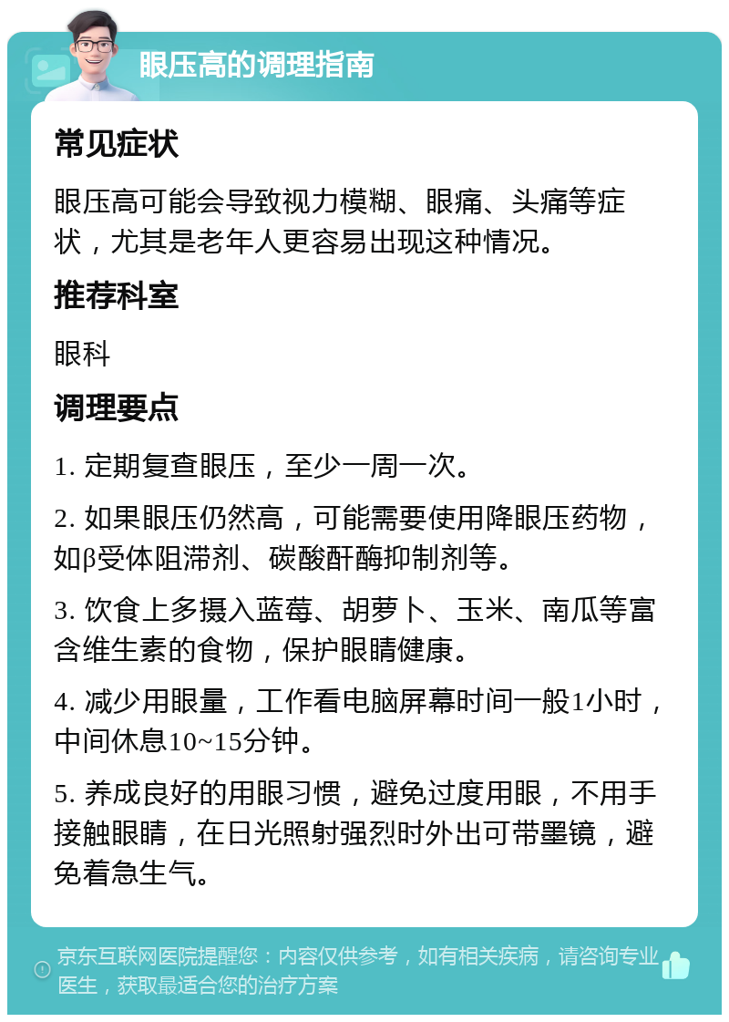 眼压高的调理指南 常见症状 眼压高可能会导致视力模糊、眼痛、头痛等症状，尤其是老年人更容易出现这种情况。 推荐科室 眼科 调理要点 1. 定期复查眼压，至少一周一次。 2. 如果眼压仍然高，可能需要使用降眼压药物，如β受体阻滞剂、碳酸酐酶抑制剂等。 3. 饮食上多摄入蓝莓、胡萝卜、玉米、南瓜等富含维生素的食物，保护眼睛健康。 4. 减少用眼量，工作看电脑屏幕时间一般1小时，中间休息10~15分钟。 5. 养成良好的用眼习惯，避免过度用眼，不用手接触眼睛，在日光照射强烈时外出可带墨镜，避免着急生气。