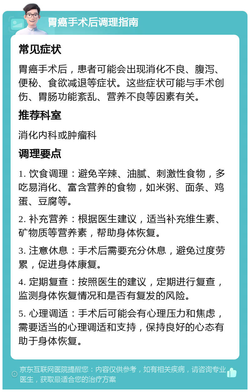 胃癌手术后调理指南 常见症状 胃癌手术后，患者可能会出现消化不良、腹泻、便秘、食欲减退等症状。这些症状可能与手术创伤、胃肠功能紊乱、营养不良等因素有关。 推荐科室 消化内科或肿瘤科 调理要点 1. 饮食调理：避免辛辣、油腻、刺激性食物，多吃易消化、富含营养的食物，如米粥、面条、鸡蛋、豆腐等。 2. 补充营养：根据医生建议，适当补充维生素、矿物质等营养素，帮助身体恢复。 3. 注意休息：手术后需要充分休息，避免过度劳累，促进身体康复。 4. 定期复查：按照医生的建议，定期进行复查，监测身体恢复情况和是否有复发的风险。 5. 心理调适：手术后可能会有心理压力和焦虑，需要适当的心理调适和支持，保持良好的心态有助于身体恢复。