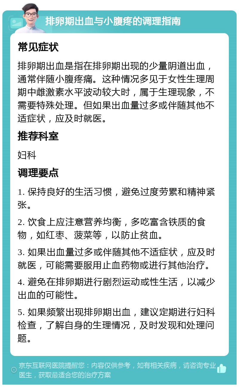 排卵期出血与小腹疼的调理指南 常见症状 排卵期出血是指在排卵期出现的少量阴道出血，通常伴随小腹疼痛。这种情况多见于女性生理周期中雌激素水平波动较大时，属于生理现象，不需要特殊处理。但如果出血量过多或伴随其他不适症状，应及时就医。 推荐科室 妇科 调理要点 1. 保持良好的生活习惯，避免过度劳累和精神紧张。 2. 饮食上应注意营养均衡，多吃富含铁质的食物，如红枣、菠菜等，以防止贫血。 3. 如果出血量过多或伴随其他不适症状，应及时就医，可能需要服用止血药物或进行其他治疗。 4. 避免在排卵期进行剧烈运动或性生活，以减少出血的可能性。 5. 如果频繁出现排卵期出血，建议定期进行妇科检查，了解自身的生理情况，及时发现和处理问题。