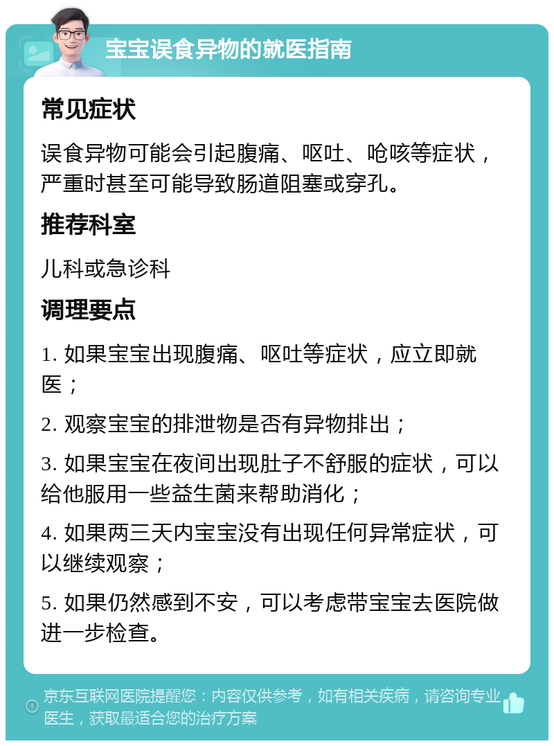 宝宝误食异物的就医指南 常见症状 误食异物可能会引起腹痛、呕吐、呛咳等症状，严重时甚至可能导致肠道阻塞或穿孔。 推荐科室 儿科或急诊科 调理要点 1. 如果宝宝出现腹痛、呕吐等症状，应立即就医； 2. 观察宝宝的排泄物是否有异物排出； 3. 如果宝宝在夜间出现肚子不舒服的症状，可以给他服用一些益生菌来帮助消化； 4. 如果两三天内宝宝没有出现任何异常症状，可以继续观察； 5. 如果仍然感到不安，可以考虑带宝宝去医院做进一步检查。