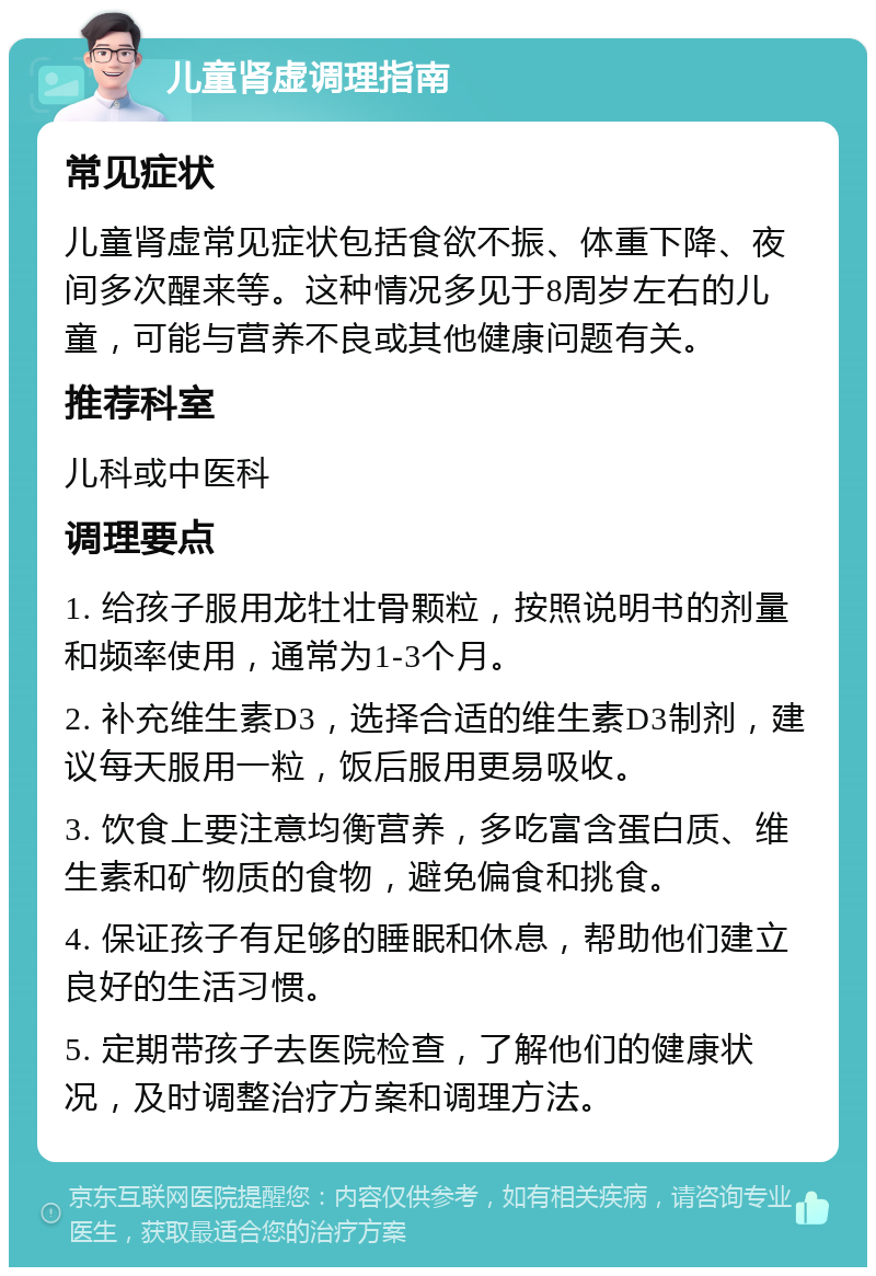 儿童肾虚调理指南 常见症状 儿童肾虚常见症状包括食欲不振、体重下降、夜间多次醒来等。这种情况多见于8周岁左右的儿童，可能与营养不良或其他健康问题有关。 推荐科室 儿科或中医科 调理要点 1. 给孩子服用龙牡壮骨颗粒，按照说明书的剂量和频率使用，通常为1-3个月。 2. 补充维生素D3，选择合适的维生素D3制剂，建议每天服用一粒，饭后服用更易吸收。 3. 饮食上要注意均衡营养，多吃富含蛋白质、维生素和矿物质的食物，避免偏食和挑食。 4. 保证孩子有足够的睡眠和休息，帮助他们建立良好的生活习惯。 5. 定期带孩子去医院检查，了解他们的健康状况，及时调整治疗方案和调理方法。