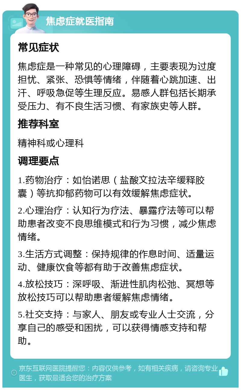 焦虑症就医指南 常见症状 焦虑症是一种常见的心理障碍，主要表现为过度担忧、紧张、恐惧等情绪，伴随着心跳加速、出汗、呼吸急促等生理反应。易感人群包括长期承受压力、有不良生活习惯、有家族史等人群。 推荐科室 精神科或心理科 调理要点 1.药物治疗：如怡诺思（盐酸文拉法辛缓释胶囊）等抗抑郁药物可以有效缓解焦虑症状。 2.心理治疗：认知行为疗法、暴露疗法等可以帮助患者改变不良思维模式和行为习惯，减少焦虑情绪。 3.生活方式调整：保持规律的作息时间、适量运动、健康饮食等都有助于改善焦虑症状。 4.放松技巧：深呼吸、渐进性肌肉松弛、冥想等放松技巧可以帮助患者缓解焦虑情绪。 5.社交支持：与家人、朋友或专业人士交流，分享自己的感受和困扰，可以获得情感支持和帮助。