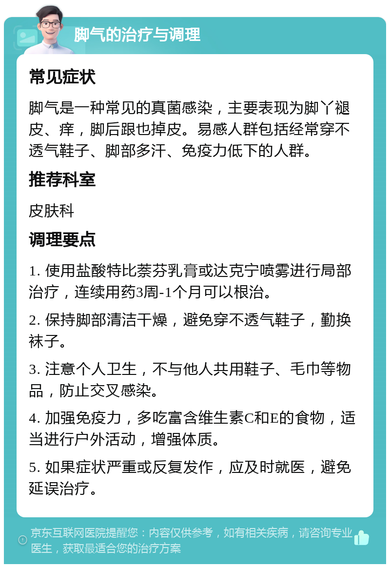 脚气的治疗与调理 常见症状 脚气是一种常见的真菌感染，主要表现为脚丫褪皮、痒，脚后跟也掉皮。易感人群包括经常穿不透气鞋子、脚部多汗、免疫力低下的人群。 推荐科室 皮肤科 调理要点 1. 使用盐酸特比萘芬乳膏或达克宁喷雾进行局部治疗，连续用药3周-1个月可以根治。 2. 保持脚部清洁干燥，避免穿不透气鞋子，勤换袜子。 3. 注意个人卫生，不与他人共用鞋子、毛巾等物品，防止交叉感染。 4. 加强免疫力，多吃富含维生素C和E的食物，适当进行户外活动，增强体质。 5. 如果症状严重或反复发作，应及时就医，避免延误治疗。