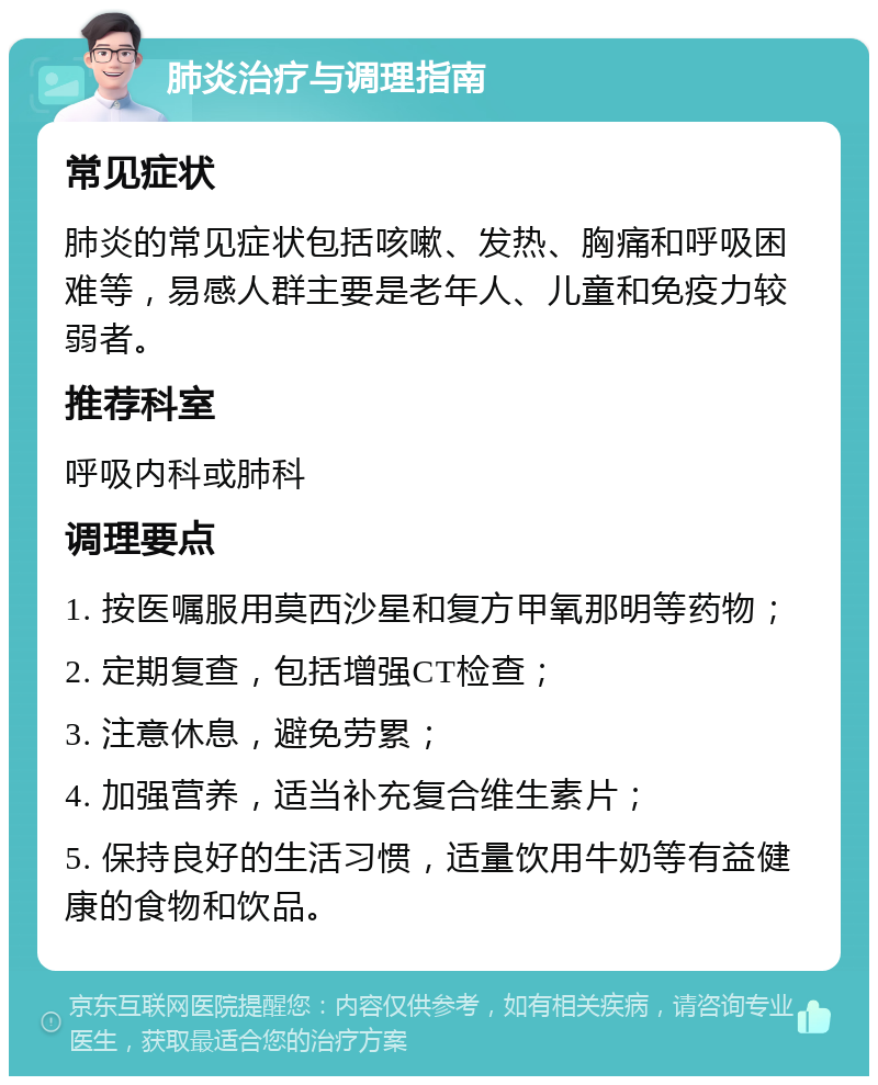 肺炎治疗与调理指南 常见症状 肺炎的常见症状包括咳嗽、发热、胸痛和呼吸困难等，易感人群主要是老年人、儿童和免疫力较弱者。 推荐科室 呼吸内科或肺科 调理要点 1. 按医嘱服用莫西沙星和复方甲氧那明等药物； 2. 定期复查，包括增强CT检查； 3. 注意休息，避免劳累； 4. 加强营养，适当补充复合维生素片； 5. 保持良好的生活习惯，适量饮用牛奶等有益健康的食物和饮品。