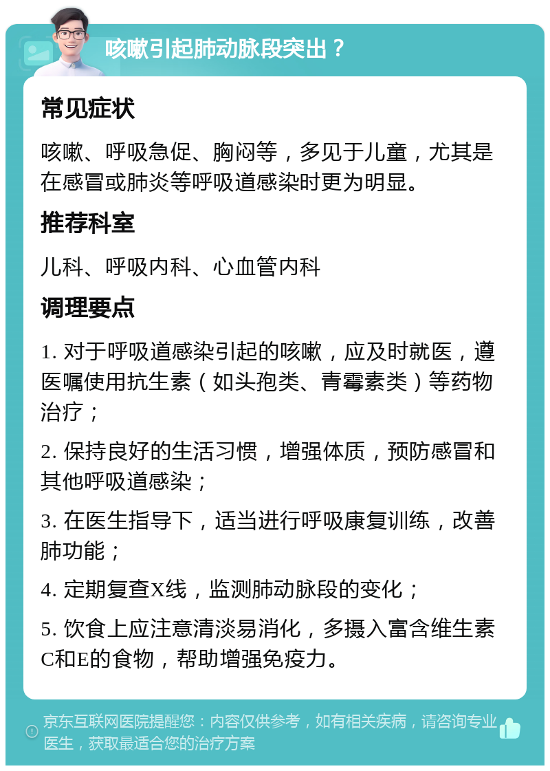 咳嗽引起肺动脉段突出？ 常见症状 咳嗽、呼吸急促、胸闷等，多见于儿童，尤其是在感冒或肺炎等呼吸道感染时更为明显。 推荐科室 儿科、呼吸内科、心血管内科 调理要点 1. 对于呼吸道感染引起的咳嗽，应及时就医，遵医嘱使用抗生素（如头孢类、青霉素类）等药物治疗； 2. 保持良好的生活习惯，增强体质，预防感冒和其他呼吸道感染； 3. 在医生指导下，适当进行呼吸康复训练，改善肺功能； 4. 定期复查X线，监测肺动脉段的变化； 5. 饮食上应注意清淡易消化，多摄入富含维生素C和E的食物，帮助增强免疫力。