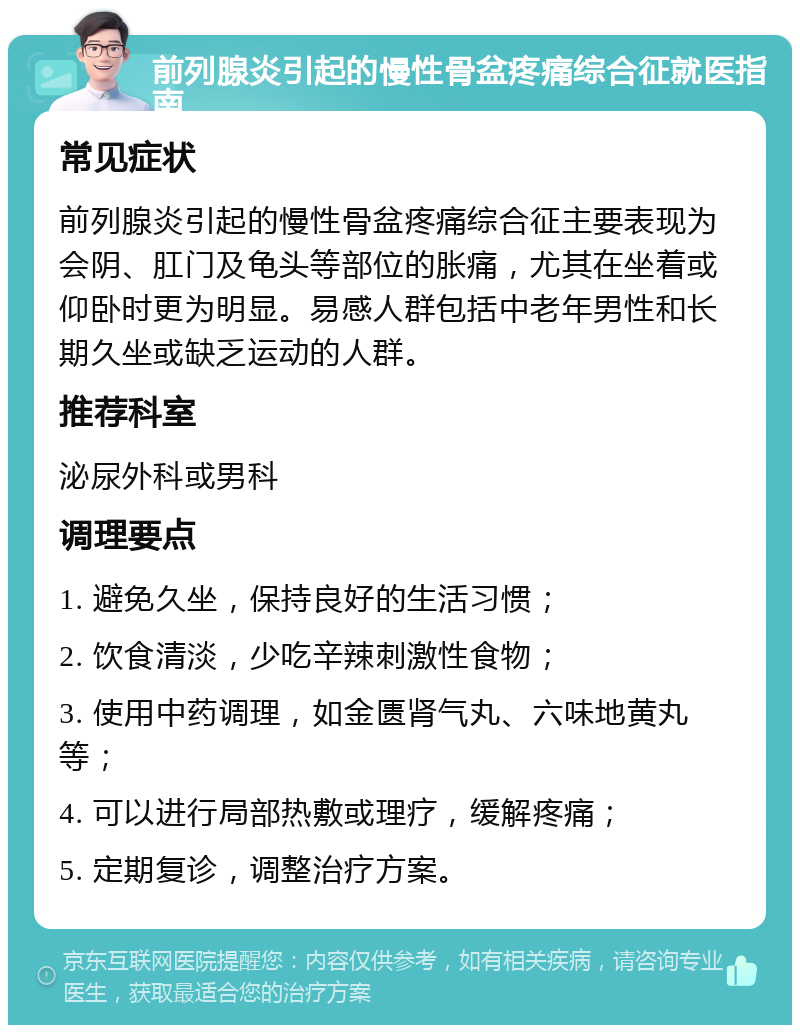 前列腺炎引起的慢性骨盆疼痛综合征就医指南 常见症状 前列腺炎引起的慢性骨盆疼痛综合征主要表现为会阴、肛门及龟头等部位的胀痛，尤其在坐着或仰卧时更为明显。易感人群包括中老年男性和长期久坐或缺乏运动的人群。 推荐科室 泌尿外科或男科 调理要点 1. 避免久坐，保持良好的生活习惯； 2. 饮食清淡，少吃辛辣刺激性食物； 3. 使用中药调理，如金匮肾气丸、六味地黄丸等； 4. 可以进行局部热敷或理疗，缓解疼痛； 5. 定期复诊，调整治疗方案。