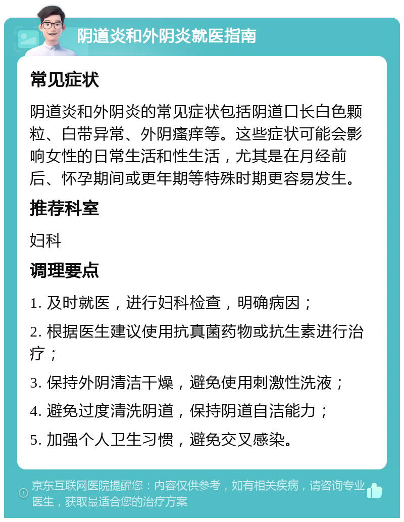 阴道炎和外阴炎就医指南 常见症状 阴道炎和外阴炎的常见症状包括阴道口长白色颗粒、白带异常、外阴瘙痒等。这些症状可能会影响女性的日常生活和性生活，尤其是在月经前后、怀孕期间或更年期等特殊时期更容易发生。 推荐科室 妇科 调理要点 1. 及时就医，进行妇科检查，明确病因； 2. 根据医生建议使用抗真菌药物或抗生素进行治疗； 3. 保持外阴清洁干燥，避免使用刺激性洗液； 4. 避免过度清洗阴道，保持阴道自洁能力； 5. 加强个人卫生习惯，避免交叉感染。