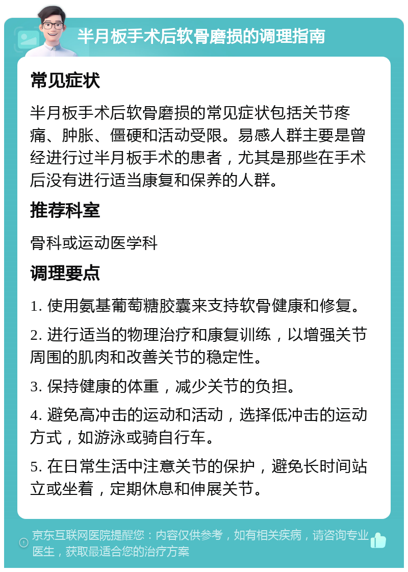 半月板手术后软骨磨损的调理指南 常见症状 半月板手术后软骨磨损的常见症状包括关节疼痛、肿胀、僵硬和活动受限。易感人群主要是曾经进行过半月板手术的患者，尤其是那些在手术后没有进行适当康复和保养的人群。 推荐科室 骨科或运动医学科 调理要点 1. 使用氨基葡萄糖胶囊来支持软骨健康和修复。 2. 进行适当的物理治疗和康复训练，以增强关节周围的肌肉和改善关节的稳定性。 3. 保持健康的体重，减少关节的负担。 4. 避免高冲击的运动和活动，选择低冲击的运动方式，如游泳或骑自行车。 5. 在日常生活中注意关节的保护，避免长时间站立或坐着，定期休息和伸展关节。