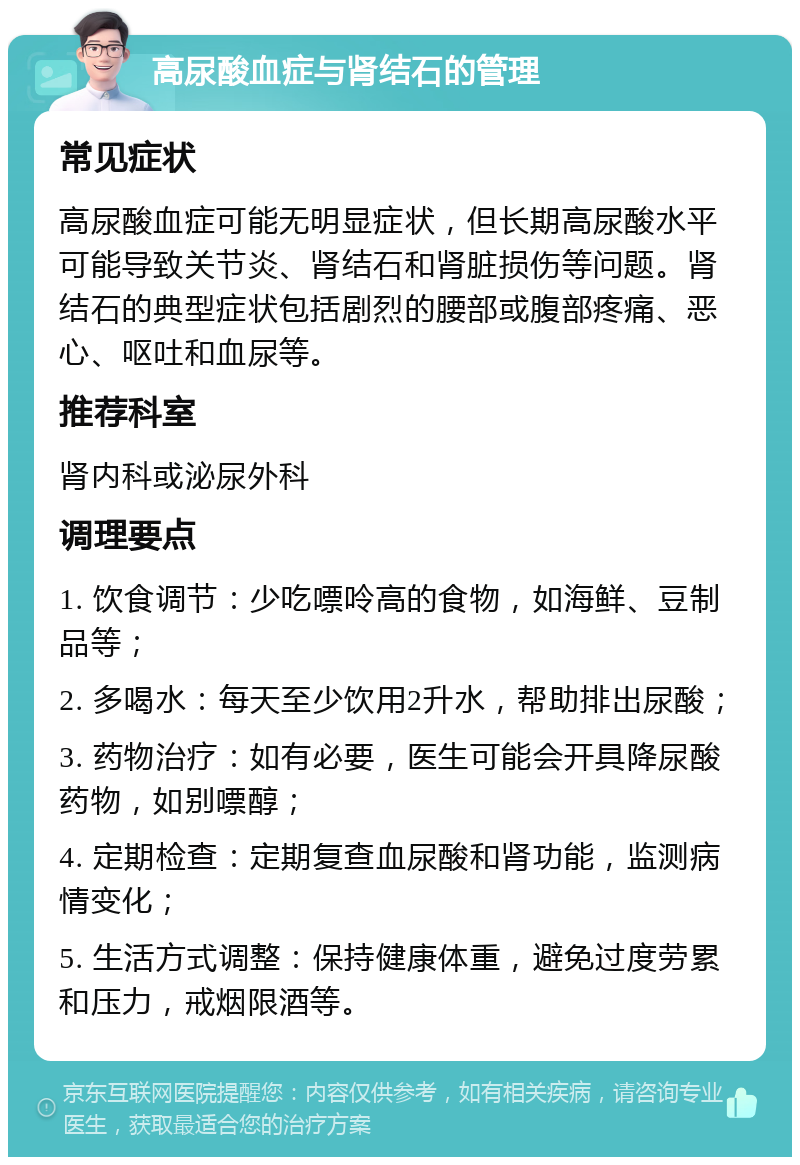 高尿酸血症与肾结石的管理 常见症状 高尿酸血症可能无明显症状，但长期高尿酸水平可能导致关节炎、肾结石和肾脏损伤等问题。肾结石的典型症状包括剧烈的腰部或腹部疼痛、恶心、呕吐和血尿等。 推荐科室 肾内科或泌尿外科 调理要点 1. 饮食调节：少吃嘌呤高的食物，如海鲜、豆制品等； 2. 多喝水：每天至少饮用2升水，帮助排出尿酸； 3. 药物治疗：如有必要，医生可能会开具降尿酸药物，如别嘌醇； 4. 定期检查：定期复查血尿酸和肾功能，监测病情变化； 5. 生活方式调整：保持健康体重，避免过度劳累和压力，戒烟限酒等。