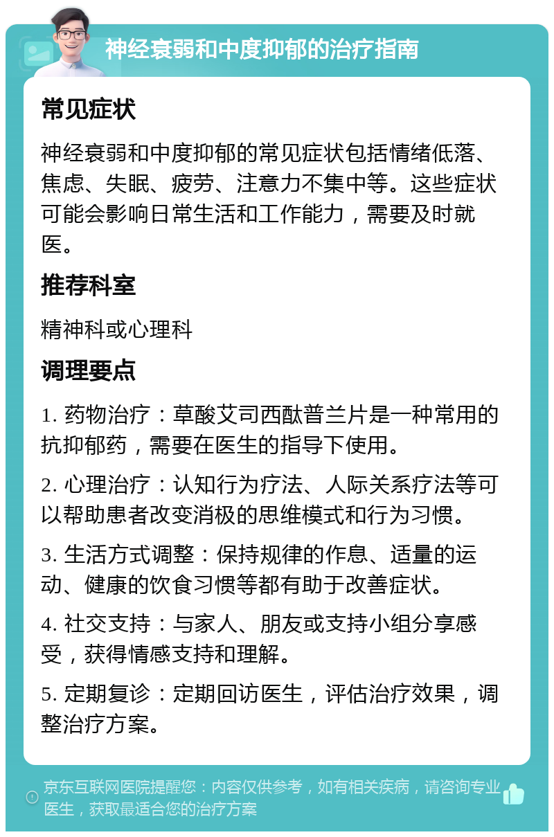 神经衰弱和中度抑郁的治疗指南 常见症状 神经衰弱和中度抑郁的常见症状包括情绪低落、焦虑、失眠、疲劳、注意力不集中等。这些症状可能会影响日常生活和工作能力，需要及时就医。 推荐科室 精神科或心理科 调理要点 1. 药物治疗：草酸艾司西酞普兰片是一种常用的抗抑郁药，需要在医生的指导下使用。 2. 心理治疗：认知行为疗法、人际关系疗法等可以帮助患者改变消极的思维模式和行为习惯。 3. 生活方式调整：保持规律的作息、适量的运动、健康的饮食习惯等都有助于改善症状。 4. 社交支持：与家人、朋友或支持小组分享感受，获得情感支持和理解。 5. 定期复诊：定期回访医生，评估治疗效果，调整治疗方案。