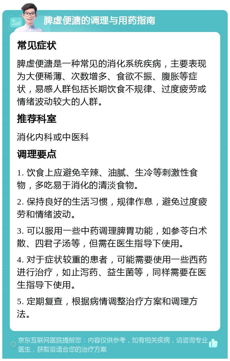 脾虚便溏的调理与用药指南 常见症状 脾虚便溏是一种常见的消化系统疾病，主要表现为大便稀薄、次数增多、食欲不振、腹胀等症状，易感人群包括长期饮食不规律、过度疲劳或情绪波动较大的人群。 推荐科室 消化内科或中医科 调理要点 1. 饮食上应避免辛辣、油腻、生冷等刺激性食物，多吃易于消化的清淡食物。 2. 保持良好的生活习惯，规律作息，避免过度疲劳和情绪波动。 3. 可以服用一些中药调理脾胃功能，如参苓白术散、四君子汤等，但需在医生指导下使用。 4. 对于症状较重的患者，可能需要使用一些西药进行治疗，如止泻药、益生菌等，同样需要在医生指导下使用。 5. 定期复查，根据病情调整治疗方案和调理方法。