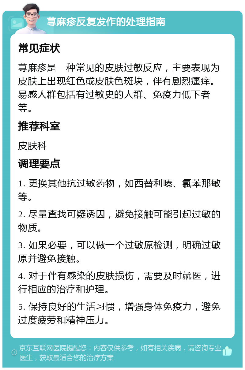 荨麻疹反复发作的处理指南 常见症状 荨麻疹是一种常见的皮肤过敏反应，主要表现为皮肤上出现红色或皮肤色斑块，伴有剧烈瘙痒。易感人群包括有过敏史的人群、免疫力低下者等。 推荐科室 皮肤科 调理要点 1. 更换其他抗过敏药物，如西替利嗪、氯苯那敏等。 2. 尽量查找可疑诱因，避免接触可能引起过敏的物质。 3. 如果必要，可以做一个过敏原检测，明确过敏原并避免接触。 4. 对于伴有感染的皮肤损伤，需要及时就医，进行相应的治疗和护理。 5. 保持良好的生活习惯，增强身体免疫力，避免过度疲劳和精神压力。