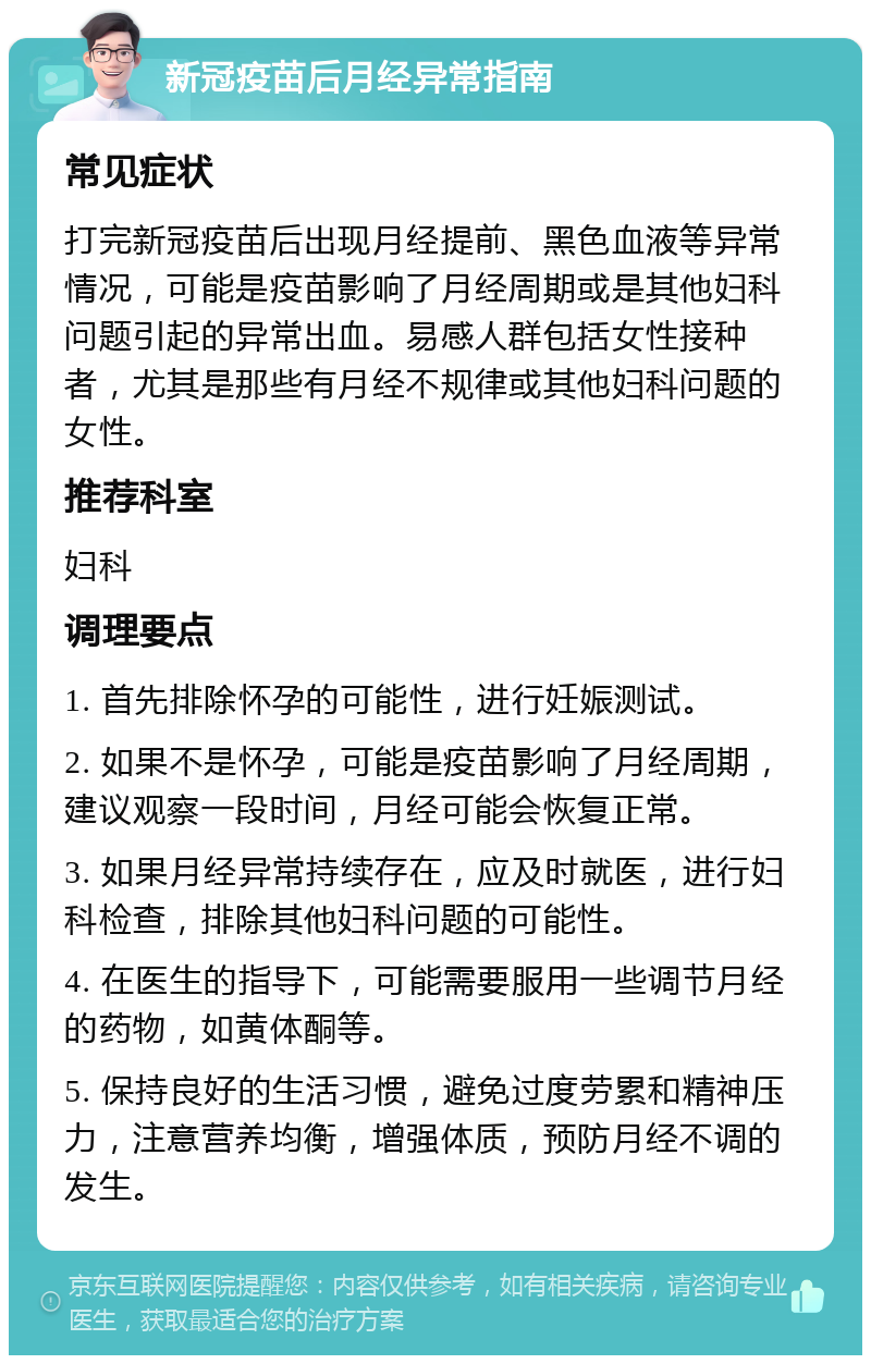 新冠疫苗后月经异常指南 常见症状 打完新冠疫苗后出现月经提前、黑色血液等异常情况，可能是疫苗影响了月经周期或是其他妇科问题引起的异常出血。易感人群包括女性接种者，尤其是那些有月经不规律或其他妇科问题的女性。 推荐科室 妇科 调理要点 1. 首先排除怀孕的可能性，进行妊娠测试。 2. 如果不是怀孕，可能是疫苗影响了月经周期，建议观察一段时间，月经可能会恢复正常。 3. 如果月经异常持续存在，应及时就医，进行妇科检查，排除其他妇科问题的可能性。 4. 在医生的指导下，可能需要服用一些调节月经的药物，如黄体酮等。 5. 保持良好的生活习惯，避免过度劳累和精神压力，注意营养均衡，增强体质，预防月经不调的发生。