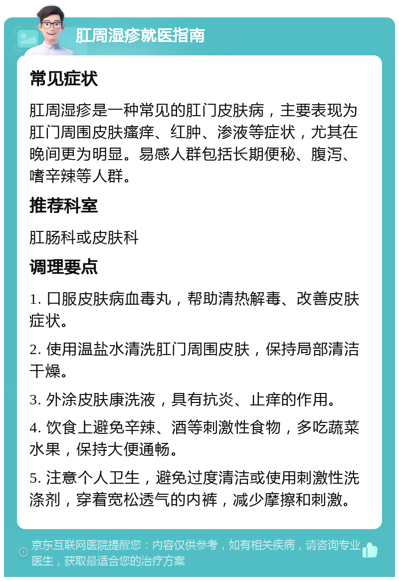 肛周湿疹就医指南 常见症状 肛周湿疹是一种常见的肛门皮肤病，主要表现为肛门周围皮肤瘙痒、红肿、渗液等症状，尤其在晚间更为明显。易感人群包括长期便秘、腹泻、嗜辛辣等人群。 推荐科室 肛肠科或皮肤科 调理要点 1. 口服皮肤病血毒丸，帮助清热解毒、改善皮肤症状。 2. 使用温盐水清洗肛门周围皮肤，保持局部清洁干燥。 3. 外涂皮肤康洗液，具有抗炎、止痒的作用。 4. 饮食上避免辛辣、酒等刺激性食物，多吃蔬菜水果，保持大便通畅。 5. 注意个人卫生，避免过度清洁或使用刺激性洗涤剂，穿着宽松透气的内裤，减少摩擦和刺激。