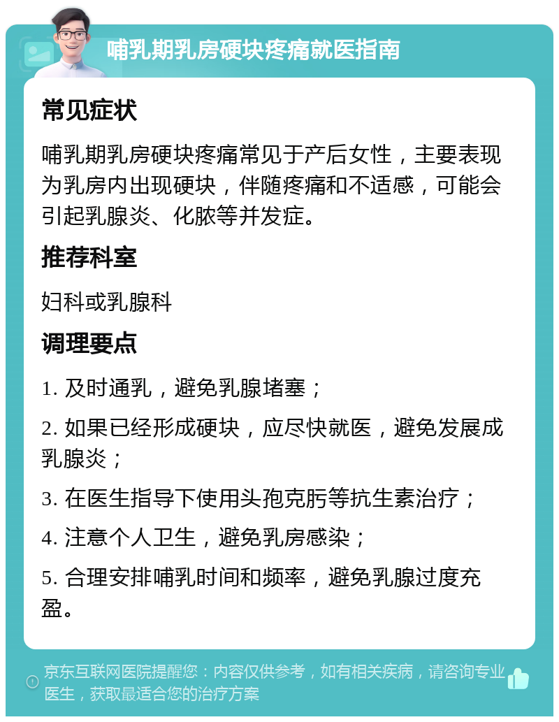 哺乳期乳房硬块疼痛就医指南 常见症状 哺乳期乳房硬块疼痛常见于产后女性，主要表现为乳房内出现硬块，伴随疼痛和不适感，可能会引起乳腺炎、化脓等并发症。 推荐科室 妇科或乳腺科 调理要点 1. 及时通乳，避免乳腺堵塞； 2. 如果已经形成硬块，应尽快就医，避免发展成乳腺炎； 3. 在医生指导下使用头孢克肟等抗生素治疗； 4. 注意个人卫生，避免乳房感染； 5. 合理安排哺乳时间和频率，避免乳腺过度充盈。