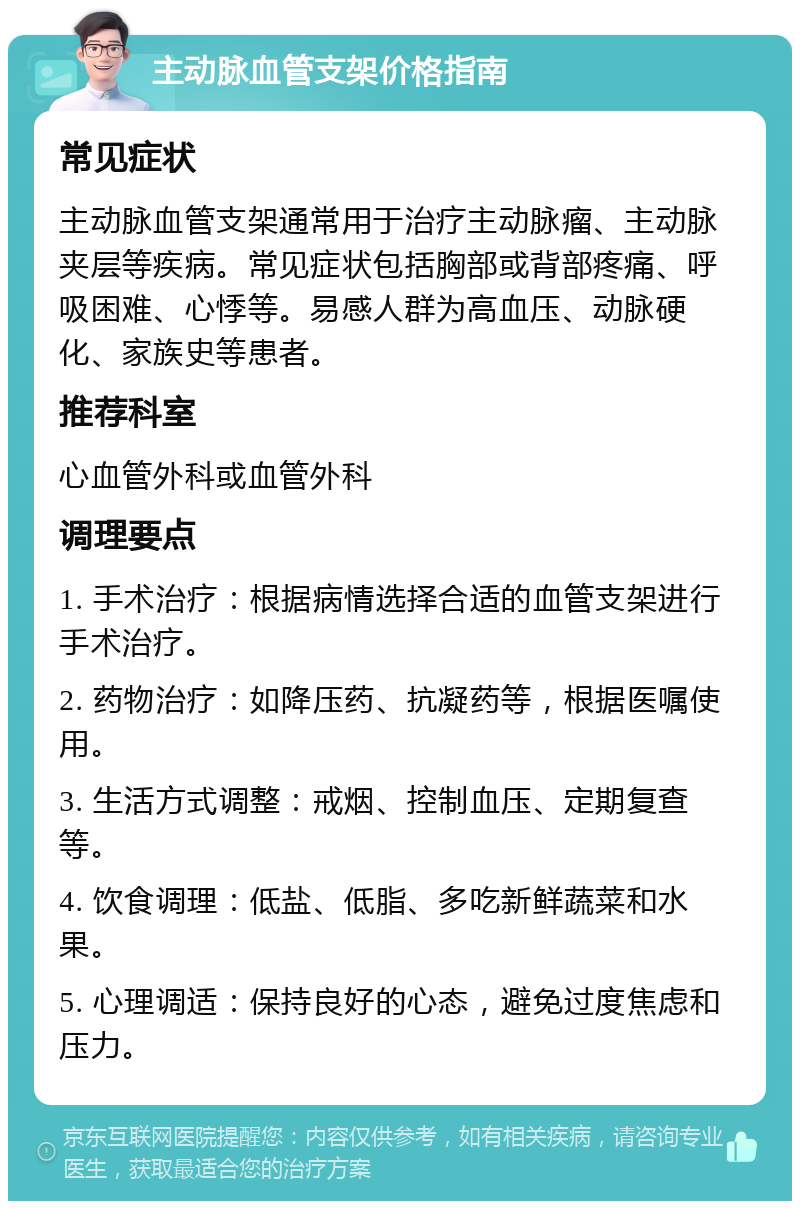 主动脉血管支架价格指南 常见症状 主动脉血管支架通常用于治疗主动脉瘤、主动脉夹层等疾病。常见症状包括胸部或背部疼痛、呼吸困难、心悸等。易感人群为高血压、动脉硬化、家族史等患者。 推荐科室 心血管外科或血管外科 调理要点 1. 手术治疗：根据病情选择合适的血管支架进行手术治疗。 2. 药物治疗：如降压药、抗凝药等，根据医嘱使用。 3. 生活方式调整：戒烟、控制血压、定期复查等。 4. 饮食调理：低盐、低脂、多吃新鲜蔬菜和水果。 5. 心理调适：保持良好的心态，避免过度焦虑和压力。