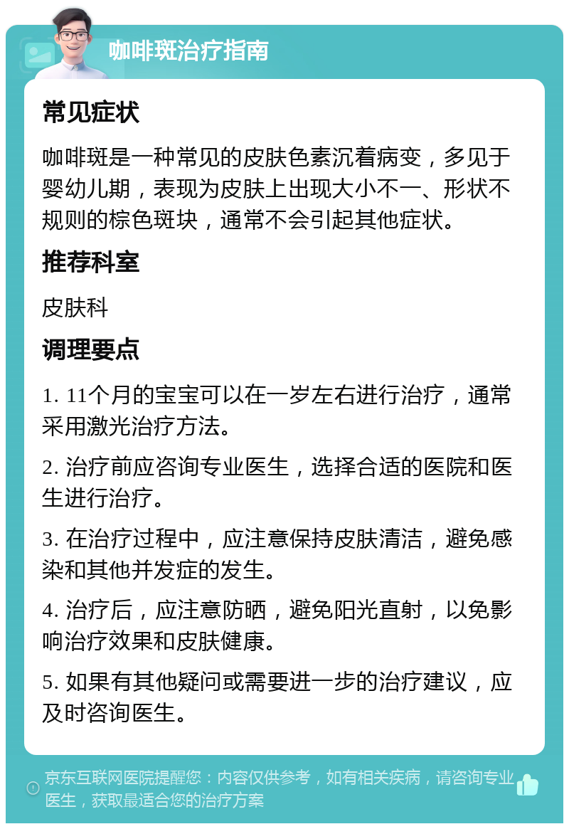 咖啡斑治疗指南 常见症状 咖啡斑是一种常见的皮肤色素沉着病变，多见于婴幼儿期，表现为皮肤上出现大小不一、形状不规则的棕色斑块，通常不会引起其他症状。 推荐科室 皮肤科 调理要点 1. 11个月的宝宝可以在一岁左右进行治疗，通常采用激光治疗方法。 2. 治疗前应咨询专业医生，选择合适的医院和医生进行治疗。 3. 在治疗过程中，应注意保持皮肤清洁，避免感染和其他并发症的发生。 4. 治疗后，应注意防晒，避免阳光直射，以免影响治疗效果和皮肤健康。 5. 如果有其他疑问或需要进一步的治疗建议，应及时咨询医生。