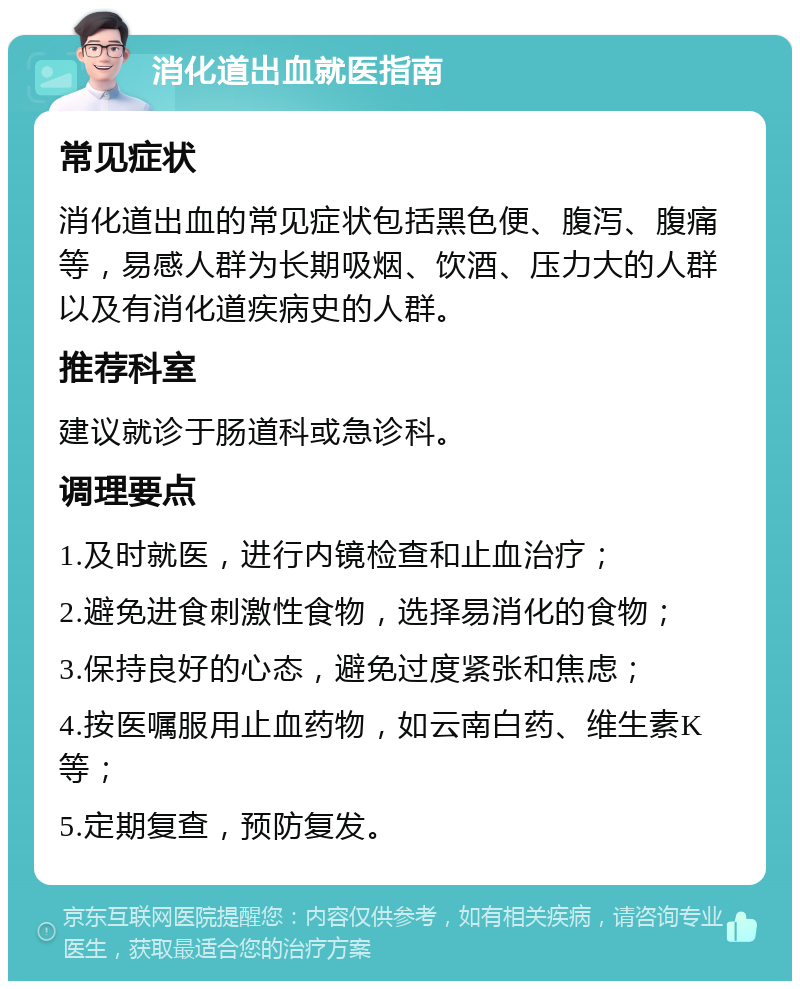 消化道出血就医指南 常见症状 消化道出血的常见症状包括黑色便、腹泻、腹痛等，易感人群为长期吸烟、饮酒、压力大的人群以及有消化道疾病史的人群。 推荐科室 建议就诊于肠道科或急诊科。 调理要点 1.及时就医，进行内镜检查和止血治疗； 2.避免进食刺激性食物，选择易消化的食物； 3.保持良好的心态，避免过度紧张和焦虑； 4.按医嘱服用止血药物，如云南白药、维生素K等； 5.定期复查，预防复发。