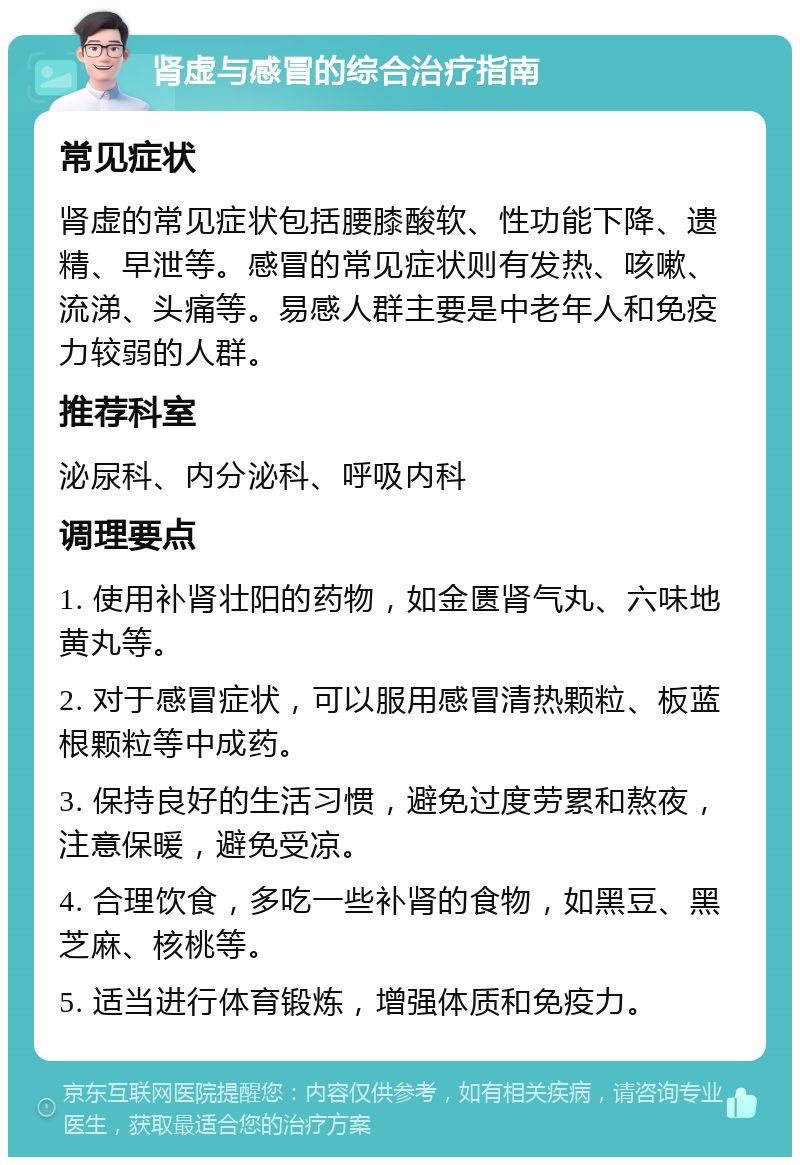 肾虚与感冒的综合治疗指南 常见症状 肾虚的常见症状包括腰膝酸软、性功能下降、遗精、早泄等。感冒的常见症状则有发热、咳嗽、流涕、头痛等。易感人群主要是中老年人和免疫力较弱的人群。 推荐科室 泌尿科、内分泌科、呼吸内科 调理要点 1. 使用补肾壮阳的药物，如金匮肾气丸、六味地黄丸等。 2. 对于感冒症状，可以服用感冒清热颗粒、板蓝根颗粒等中成药。 3. 保持良好的生活习惯，避免过度劳累和熬夜，注意保暖，避免受凉。 4. 合理饮食，多吃一些补肾的食物，如黑豆、黑芝麻、核桃等。 5. 适当进行体育锻炼，增强体质和免疫力。