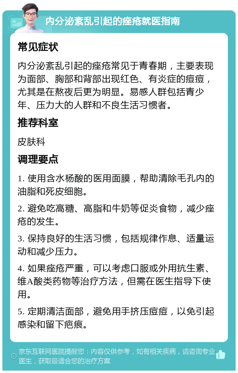 内分泌紊乱引起的痤疮就医指南 常见症状 内分泌紊乱引起的痤疮常见于青春期，主要表现为面部、胸部和背部出现红色、有炎症的痘痘，尤其是在熬夜后更为明显。易感人群包括青少年、压力大的人群和不良生活习惯者。 推荐科室 皮肤科 调理要点 1. 使用含水杨酸的医用面膜，帮助清除毛孔内的油脂和死皮细胞。 2. 避免吃高糖、高脂和牛奶等促炎食物，减少痤疮的发生。 3. 保持良好的生活习惯，包括规律作息、适量运动和减少压力。 4. 如果痤疮严重，可以考虑口服或外用抗生素、维A酸类药物等治疗方法，但需在医生指导下使用。 5. 定期清洁面部，避免用手挤压痘痘，以免引起感染和留下疤痕。