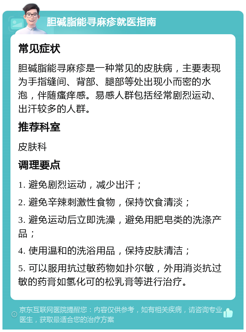 胆碱脂能寻麻疹就医指南 常见症状 胆碱脂能寻麻疹是一种常见的皮肤病，主要表现为手指缝间、背部、腿部等处出现小而密的水泡，伴随瘙痒感。易感人群包括经常剧烈运动、出汗较多的人群。 推荐科室 皮肤科 调理要点 1. 避免剧烈运动，减少出汗； 2. 避免辛辣刺激性食物，保持饮食清淡； 3. 避免运动后立即洗澡，避免用肥皂类的洗涤产品； 4. 使用温和的洗浴用品，保持皮肤清洁； 5. 可以服用抗过敏药物如扑尔敏，外用消炎抗过敏的药膏如氢化可的松乳膏等进行治疗。