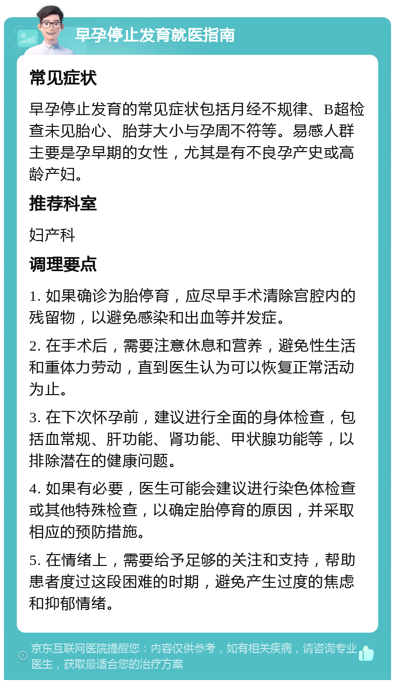 早孕停止发育就医指南 常见症状 早孕停止发育的常见症状包括月经不规律、B超检查未见胎心、胎芽大小与孕周不符等。易感人群主要是孕早期的女性，尤其是有不良孕产史或高龄产妇。 推荐科室 妇产科 调理要点 1. 如果确诊为胎停育，应尽早手术清除宫腔内的残留物，以避免感染和出血等并发症。 2. 在手术后，需要注意休息和营养，避免性生活和重体力劳动，直到医生认为可以恢复正常活动为止。 3. 在下次怀孕前，建议进行全面的身体检查，包括血常规、肝功能、肾功能、甲状腺功能等，以排除潜在的健康问题。 4. 如果有必要，医生可能会建议进行染色体检查或其他特殊检查，以确定胎停育的原因，并采取相应的预防措施。 5. 在情绪上，需要给予足够的关注和支持，帮助患者度过这段困难的时期，避免产生过度的焦虑和抑郁情绪。