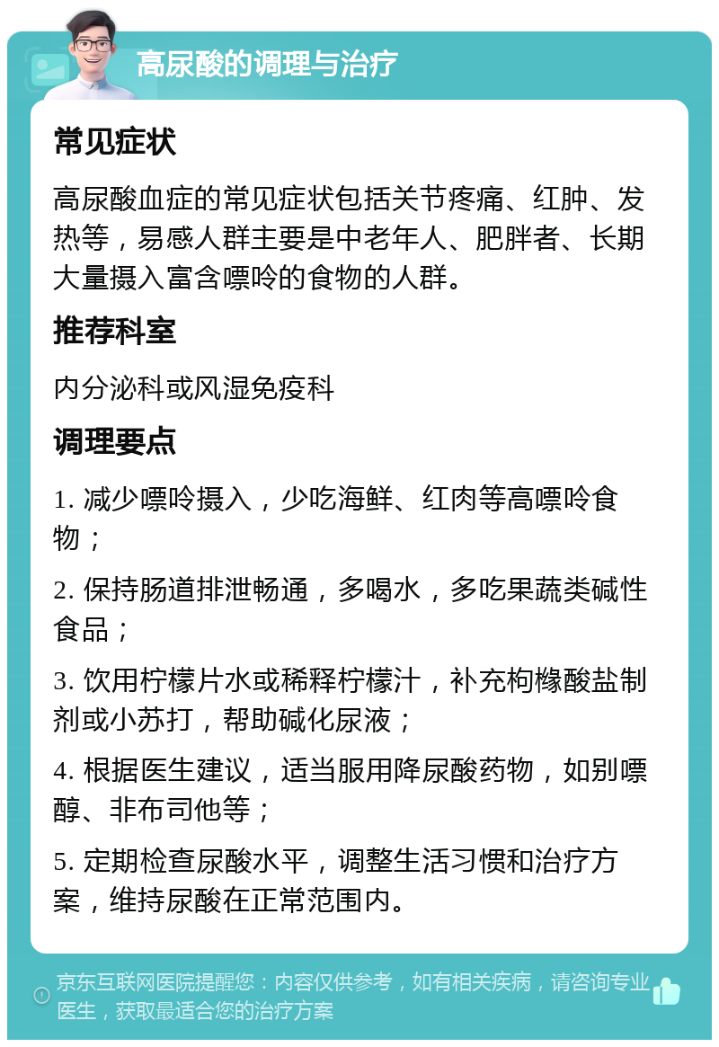 高尿酸的调理与治疗 常见症状 高尿酸血症的常见症状包括关节疼痛、红肿、发热等，易感人群主要是中老年人、肥胖者、长期大量摄入富含嘌呤的食物的人群。 推荐科室 内分泌科或风湿免疫科 调理要点 1. 减少嘌呤摄入，少吃海鲜、红肉等高嘌呤食物； 2. 保持肠道排泄畅通，多喝水，多吃果蔬类碱性食品； 3. 饮用柠檬片水或稀释柠檬汁，补充枸橼酸盐制剂或小苏打，帮助碱化尿液； 4. 根据医生建议，适当服用降尿酸药物，如别嘌醇、非布司他等； 5. 定期检查尿酸水平，调整生活习惯和治疗方案，维持尿酸在正常范围内。