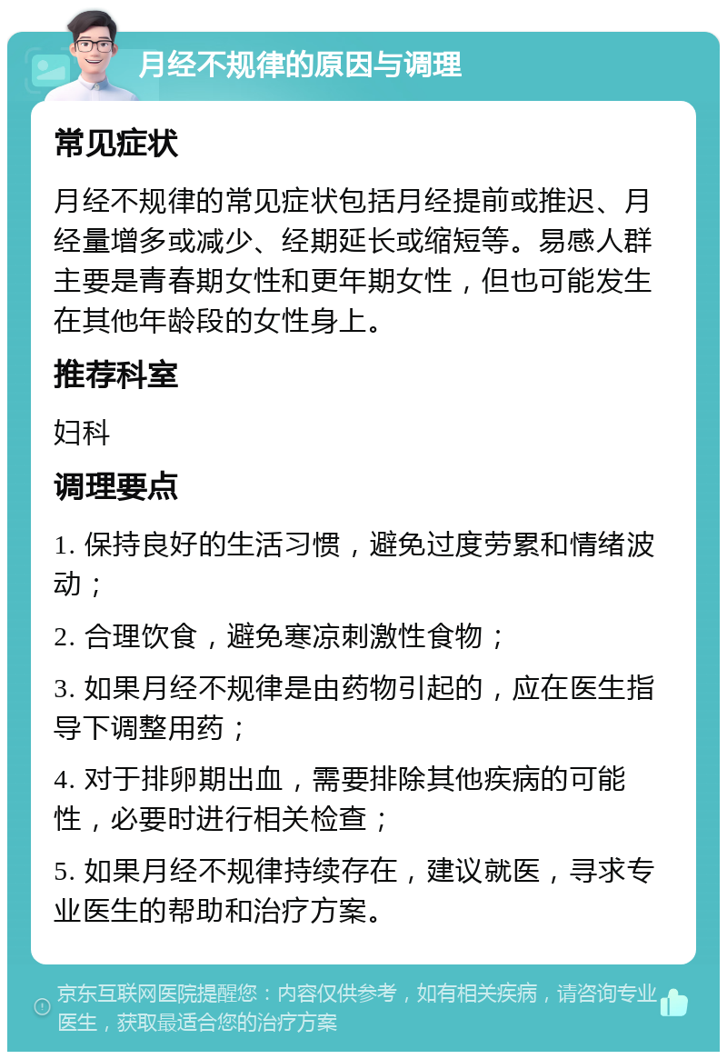 月经不规律的原因与调理 常见症状 月经不规律的常见症状包括月经提前或推迟、月经量增多或减少、经期延长或缩短等。易感人群主要是青春期女性和更年期女性，但也可能发生在其他年龄段的女性身上。 推荐科室 妇科 调理要点 1. 保持良好的生活习惯，避免过度劳累和情绪波动； 2. 合理饮食，避免寒凉刺激性食物； 3. 如果月经不规律是由药物引起的，应在医生指导下调整用药； 4. 对于排卵期出血，需要排除其他疾病的可能性，必要时进行相关检查； 5. 如果月经不规律持续存在，建议就医，寻求专业医生的帮助和治疗方案。