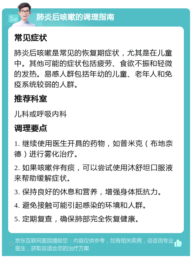 肺炎后咳嗽的调理指南 常见症状 肺炎后咳嗽是常见的恢复期症状，尤其是在儿童中。其他可能的症状包括疲劳、食欲不振和轻微的发热。易感人群包括年幼的儿童、老年人和免疫系统较弱的人群。 推荐科室 儿科或呼吸内科 调理要点 1. 继续使用医生开具的药物，如普米克（布地奈德）进行雾化治疗。 2. 如果咳嗽伴有痰，可以尝试使用沐舒坦口服液来帮助缓解症状。 3. 保持良好的休息和营养，增强身体抵抗力。 4. 避免接触可能引起感染的环境和人群。 5. 定期复查，确保肺部完全恢复健康。