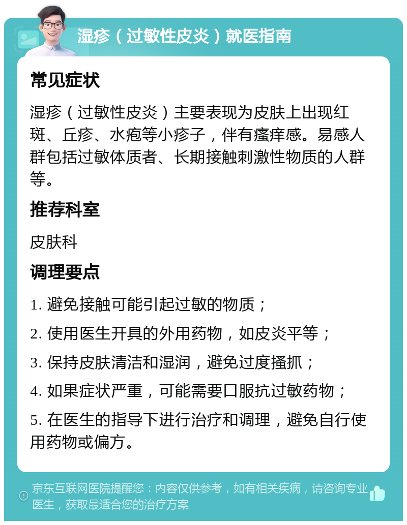 湿疹（过敏性皮炎）就医指南 常见症状 湿疹（过敏性皮炎）主要表现为皮肤上出现红斑、丘疹、水疱等小疹子，伴有瘙痒感。易感人群包括过敏体质者、长期接触刺激性物质的人群等。 推荐科室 皮肤科 调理要点 1. 避免接触可能引起过敏的物质； 2. 使用医生开具的外用药物，如皮炎平等； 3. 保持皮肤清洁和湿润，避免过度搔抓； 4. 如果症状严重，可能需要口服抗过敏药物； 5. 在医生的指导下进行治疗和调理，避免自行使用药物或偏方。