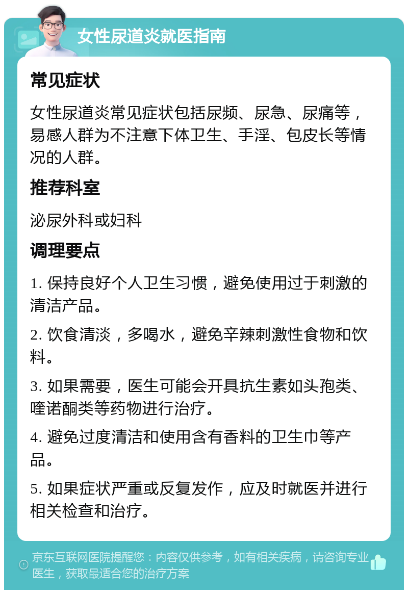 女性尿道炎就医指南 常见症状 女性尿道炎常见症状包括尿频、尿急、尿痛等，易感人群为不注意下体卫生、手淫、包皮长等情况的人群。 推荐科室 泌尿外科或妇科 调理要点 1. 保持良好个人卫生习惯，避免使用过于刺激的清洁产品。 2. 饮食清淡，多喝水，避免辛辣刺激性食物和饮料。 3. 如果需要，医生可能会开具抗生素如头孢类、喹诺酮类等药物进行治疗。 4. 避免过度清洁和使用含有香料的卫生巾等产品。 5. 如果症状严重或反复发作，应及时就医并进行相关检查和治疗。