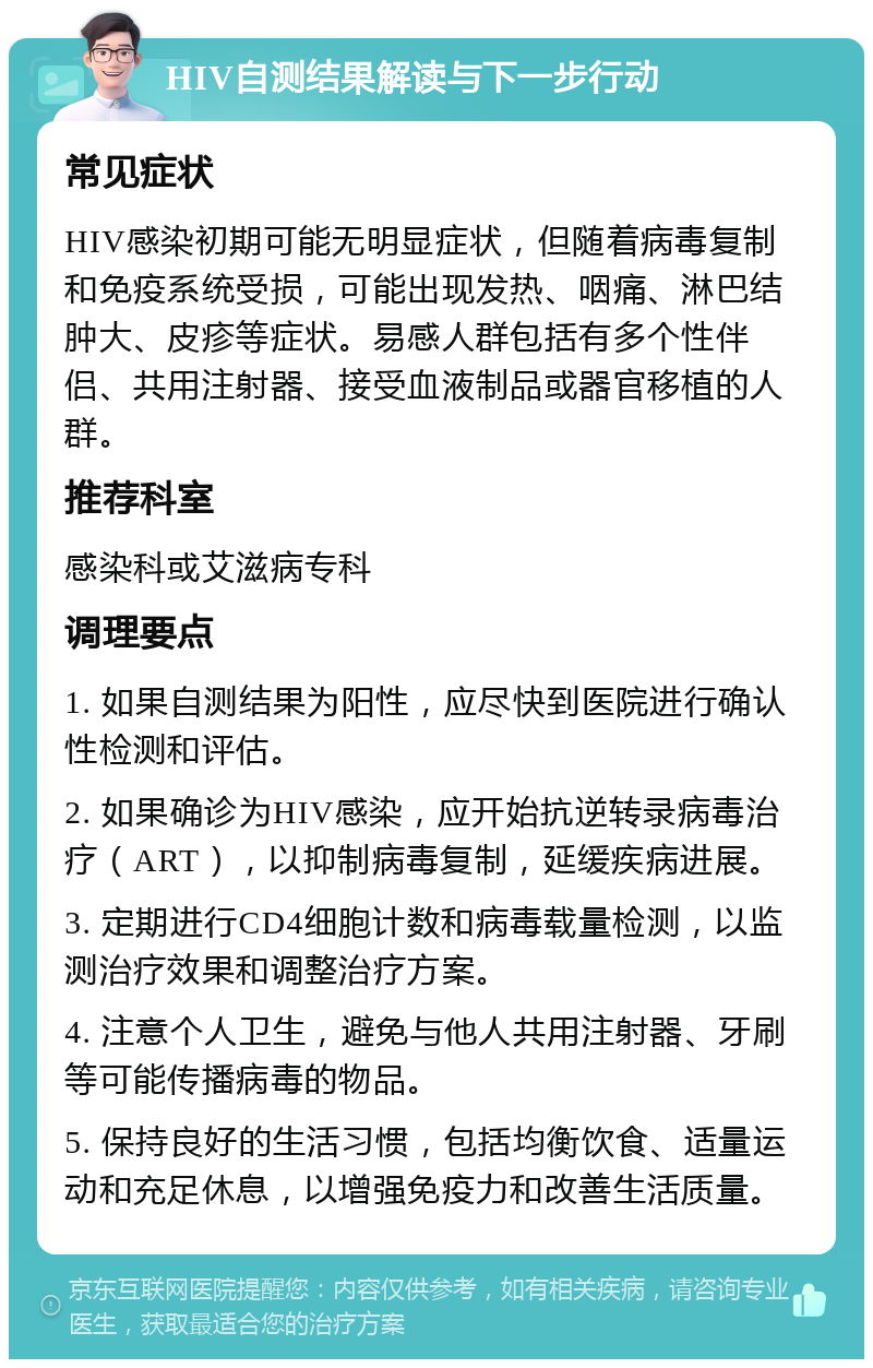 HIV自测结果解读与下一步行动 常见症状 HIV感染初期可能无明显症状，但随着病毒复制和免疫系统受损，可能出现发热、咽痛、淋巴结肿大、皮疹等症状。易感人群包括有多个性伴侣、共用注射器、接受血液制品或器官移植的人群。 推荐科室 感染科或艾滋病专科 调理要点 1. 如果自测结果为阳性，应尽快到医院进行确认性检测和评估。 2. 如果确诊为HIV感染，应开始抗逆转录病毒治疗（ART），以抑制病毒复制，延缓疾病进展。 3. 定期进行CD4细胞计数和病毒载量检测，以监测治疗效果和调整治疗方案。 4. 注意个人卫生，避免与他人共用注射器、牙刷等可能传播病毒的物品。 5. 保持良好的生活习惯，包括均衡饮食、适量运动和充足休息，以增强免疫力和改善生活质量。