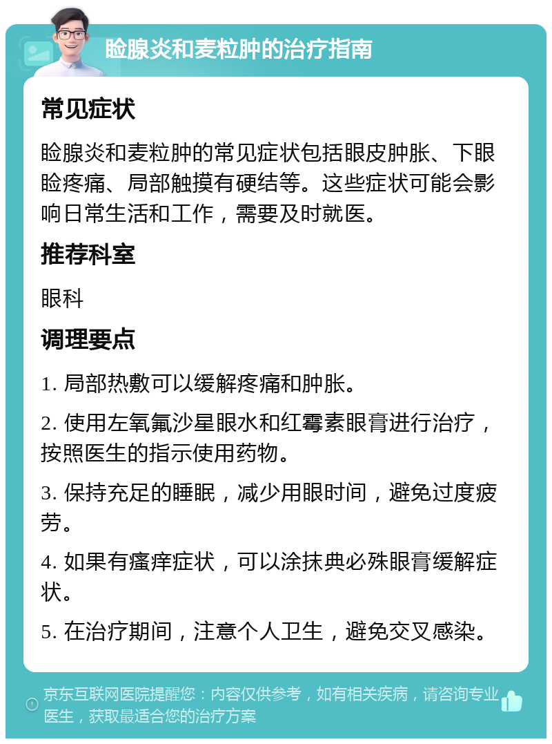 睑腺炎和麦粒肿的治疗指南 常见症状 睑腺炎和麦粒肿的常见症状包括眼皮肿胀、下眼睑疼痛、局部触摸有硬结等。这些症状可能会影响日常生活和工作，需要及时就医。 推荐科室 眼科 调理要点 1. 局部热敷可以缓解疼痛和肿胀。 2. 使用左氧氟沙星眼水和红霉素眼膏进行治疗，按照医生的指示使用药物。 3. 保持充足的睡眠，减少用眼时间，避免过度疲劳。 4. 如果有瘙痒症状，可以涂抹典必殊眼膏缓解症状。 5. 在治疗期间，注意个人卫生，避免交叉感染。